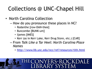 Collections @ UNC-Chapel Hill
• North Carolina Collection
– How do you pronounce these places in NC?
• Rodanthe [row-DAN-thee]
• Buncombe [BUNK-um]
• Ijames [IMES]
• Kerr (as in Kerr Lake, Kerr Drug Store, etc.) [CAR]
– From Talk Like a Tar Heel: North Carolina Place
Names
• http://www.lib.unc.edu/ncc/ref/resources/tlth.html
 