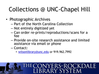 Collections @ UNC-Chapel Hill
• Photographic Archives
– Part of the North Carolina Collection
– Not entirely digitized yet
– Can order re-prints/reproductions/scans for a
fee
– Provide on-site research assistance and limited
assistance via email or phone
– Contact:
• wilsonlibrary@unc.edu or 919.962.7992
 