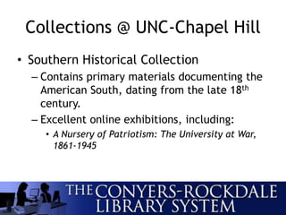 Collections @ UNC-Chapel Hill
• Southern Historical Collection
– Contains primary materials documenting the
American South, dating from the late 18th
century.
– Excellent online exhibitions, including:
• A Nursery of Patriotism: The University at War,
1861-1945
 