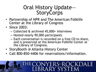 • Partnership of NPR and The American Folklife
Center at the Library of Congress
• Since 2003:
– Collected & archived 45,000+ interviews
– Hosted nearly 90,000 participants
– Each conversation is recorded on a free CD to share,
and is preserved at the American Folklife Center at
the Library of Congress.
• StoryBooth @ Atlanta History Center
• Call 800-850-4406 for reservations/information.
Oral History Update—
StoryCorps
 
