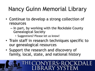 Nancy Guinn Memorial Library
• Continue to develop a strong collection of
resources
– In part, by working with the Rockdale County
Genealogical Society
• Suggestions? Please let us know!
• Train staff in research techniques specific to
our genealogical resources
• Support the research and discovery of
family, local, state, and national history
 
