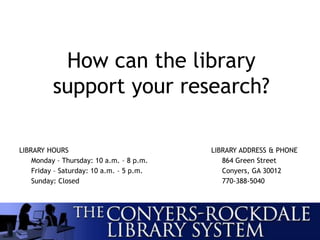 LIBRARY HOURS LIBRARY ADDRESS & PHONE
Monday – Thursday: 10 a.m. – 8 p.m. 864 Green Street
Friday – Saturday: 10 a.m. – 5 p.m. Conyers, GA 30012
Sunday: Closed 770-388-5040
How can the library
support your research?
 