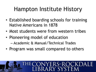 Hampton Institute History
• Established boarding schools for training
Native Americans in 1878
• Most students were from western tribes
• Pioneering model of education
– Academic & Manual/Technical Trades
• Program was small compared to others
 