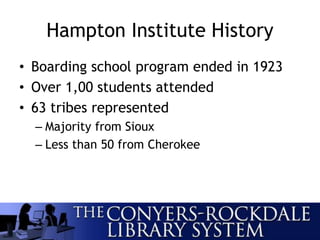 Hampton Institute History
• Boarding school program ended in 1923
• Over 1,00 students attended
• 63 tribes represented
– Majority from Sioux
– Less than 50 from Cherokee
 