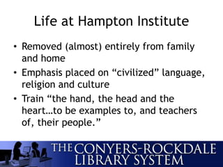 Life at Hampton Institute
• Removed (almost) entirely from family
and home
• Emphasis placed on “civilized” language,
religion and culture
• Train “the hand, the head and the
heart…to be examples to, and teachers
of, their people.”
 