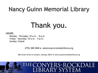 Nancy Guinn Memorial Library
Thank you.
HOURS
Monday – Thursday: 10 a.m. – 8 p.m.
Friday – Saturday: 10 a.m. – 5 p.m.
Sunday: Closed
(770) 388-5040 ● ask@conyersrockdalelibrary.org
864 Green Street ● Conyers, Georgia 30012 ● www.conyersrockdalelibrary.org
 