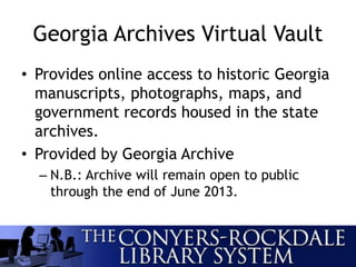 Georgia Archives Virtual Vault
• Provides online access to historic Georgia
manuscripts, photographs, maps, and
government records housed in the state
archives.
• Provided by Georgia Archive
– N.B.: Archive will remain open to public
through the end of June 2013.
 