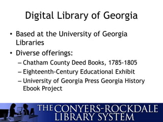Digital Library of Georgia
• Based at the University of Georgia
Libraries
• Diverse offerings:
– Chatham County Deed Books, 1785-1805
– Eighteenth-Century Educational Exhibit
– University of Georgia Press Georgia History
Ebook Project
 