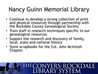 Nancy Guinn Memorial Library
• Continue to develop a strong collection of print
and physical resources through partnership with
the Rockdale County Genealogical Society
• Train staff in research techniques specific to our
genealogical resources
• Support the research and discovery of family,
local, state and national history
• Store scrapbooks for the Col. John McIntosh
Chapter.
 