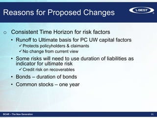Reasons for Proposed Changes
o Consistent Time Horizon for risk factors
• Runoff to Ultimate basis for PC UW capital factors
Protects policyholders & claimants
No change from current view
• Some risks will need to use duration of liabilities as
indicator for ultimate risk
Credit risk on recoverables
• Bonds – duration of bonds
• Common stocks – one year
BCAR – The New Generation 11
 