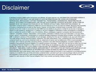 Disclaimer
BCAR – The New Generation 2
© AM Best Company (AMB) and/or its licensors and affiliates. All rights reserved. ALL INFORMATION CONTAINED HEREIN IS
PROTECTED BY COPYRIGHT LAW AND NONE OF SUCH INFORMATION MAY BE COPIED OR OTHERWISE
REPRODUCED, REPACKAGED, FURTHER TRANSMITTED, TRANSFERRED, DISSEMINATED, REDISTRIBUTED OR
RESOLD, OR STORED FOR SUBSEQUENT USE FOR ANY SUCH PURPOSE, IN WHOLE OR IN PART, IN ANY FORM OR
MANNER OR BY ANY MEANS WHATSOEVER, BY ANY PERSON WITHOUT AMB’s PRIOR WRITTEN CONSENT. All
information contained herein is obtained by AMB from sources believed by it to be accurate and reliable. Because of the possibility
of human or mechanical error as well as other factors, however, all information contained herein is provided “AS IS” without
warranty of any kind. Under no circumstances shall AMB have any liability to any person or entity for (a) any loss or damage in
whole or in part caused by, resulting from, or relating to, any error (negligent or otherwise) or other circumstance or contingency
within or outside the control of AMB or any of its directors, officers, employees or agents in connection with the procurement,
collection, compilation, analysis, interpretation, communication, publication or delivery of any such information, or (b) any direct,
indirect, special, consequential, compensatory or incidental damages whatsoever (including without limitation, lost profits), even if
AMB is advised in advance of the possibility of such damages, resulting from the use of or inability to use, any such information.
The credit ratings, financial reporting analysis, projections, and other observations, if any, constituting part of the information
contained herein are, and must be construed solely as, statements of opinion and not statements of fact or recommendations to
purchase, sell or hold any securities, insurance policies, contracts or any other financial obligations, nor does it address the
suitability of any particular financial obligation for a specific purpose or purchaser. Credit risk is the risk that an entity may not meet
its contractual, financial obligations as they come due. Credit ratings do not address any other risk, including but not limited to,
liquidity risk, market value risk or price volatility of rated securities. NO WARRANTY, EXPRESS OR IMPLIED, AS TO THE
ACCURACY, TIMELINESS, COMPLETENESS, MERCHANTABILITY OR FITNESS FOR ANY PARTICULAR PURPOSE OF ANY
SUCH RATING OR OTHER OPINION OR INFORMATION IS GIVEN OR MADE BY AMB IN ANY FORM OR MANNER
WHATSOEVER. Each credit rating or other opinion must be weighed solely as one factor in any investment or purchasing decision
made by or on behalf of any user of the information contained herein, and each such user must accordingly make its own study
and evaluation of each security or other financial obligation and of each issuer and guarantor of, and each provider of credit
support for, each security or other financial obligation that it may consider purchasing, holding or selling.
 