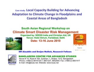 Local Capacity Building for Advancing 
  Case study:
Adaptation to Climate Change in Floodplains and 
         Coastal Areas of Bangladesh

        South Asian Regional Workshop on
Climate Smart Disaster Risk Management
       Organized by: SEEDS India and Christian Aid, UK
            Venue: Hotel Atrium, Faridabad, Delhi
                  Date: 13-16 June 2010


     SM Alauddin and Dwijen Mallick, Research Fellows

     BANGLADESH CENTRE FOR ADVANCED STUDIES
      House # 10, Road # 16A, Gulshan- 1, Dhaka- 1212, Bangladesh
      Phone: (+880-2) 8818124-7, 8851237, 8852904; Fax: (+880-2) 8851417
      E-mail: info@bcas.net; Website: www.bcas.net
 