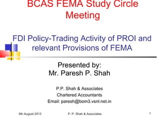 6th August 2013 P. P. Shah & Associates 1
FDI Policy-Trading Activity of PROI and
relevant Provisions of FEMA
Presented by:
Mr. Paresh P. Shah
P.P. Shah & Associates
Chartered Accountants
Email: paresh@bom3.vsnl.net.in
BCAS FEMA Study Circle
Meeting
 
