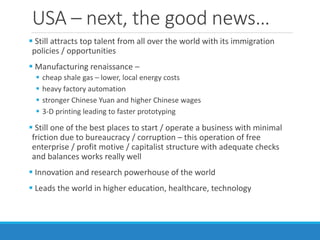 USA – next, the good news…
 Still attracts top talent from all over the world with its immigration
policies / opportunities
 Manufacturing renaissance –
 cheap shale gas – lower, local energy costs
 heavy factory automation
 stronger Chinese Yuan and higher Chinese wages
 3-D printing leading to faster prototyping
 Still one of the best places to start / operate a business with minimal
friction due to bureaucracy / corruption – this operation of free
enterprise / profit motive / capitalist structure with adequate checks
and balances works really well
 Innovation and research powerhouse of the world
 Leads the world in higher education, healthcare, technology
 