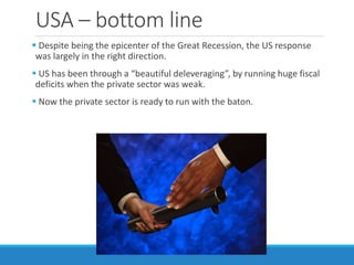 USA – bottom line
 Despite being the epicenter of the Great Recession, the US response
was largely in the right direction.
 US has been through a “beautiful deleveraging”, by running huge fiscal
deficits when the private sector was weak.
 Now the private sector is ready to run with the baton.
 