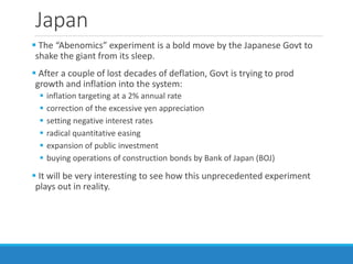 Japan
 The “Abenomics” experiment is a bold move by the Japanese Govt to
shake the giant from its sleep.
 After a couple of lost decades of deflation, Govt is trying to prod
growth and inflation into the system:
 inflation targeting at a 2% annual rate
 correction of the excessive yen appreciation
 setting negative interest rates
 radical quantitative easing
 expansion of public investment
 buying operations of construction bonds by Bank of Japan (BOJ)
 It will be very interesting to see how this unprecedented experiment
plays out in reality.
 