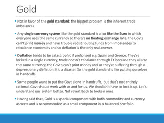 Gold
 Not in favor of the gold standard: the biggest problem is the inherent trade
imbalances.
 Any single currency system like the gold standard is a lot like the Euro in which
everyone uses the same currency so there’s no floating exchange rate, the Govts
can’t print money and have trouble redistributing funds from imbalances to
rebalance economies and so deflation is the only real answer.
 Deflation tends to be catastrophic if prolonged e.g. Spain and Greece. They’re
locked in a single currency, trade doesn’t rebalance through FX because they all use
the same currency, the Govts can’t print money and so they’re suffering through a
depressionary deflation. It’s a disaster. So the gold standard is like putting ourselves
in handcuffs.
 Some people want to put the Govt alone in handcuffs, but that’s not entirely
rational. Govt should work with us and for us. We shouldn’t have to lock it up. Let’s
understand our system better. Not revert back to broken ones.
 Having said that, Gold is a special component with both commodity and currency
aspects and is recommended as a small component in a balanced portfolio.
 