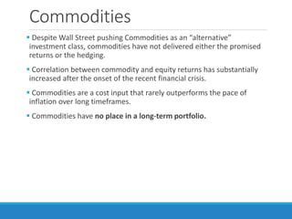 Commodities
 Despite Wall Street pushing Commodities as an “alternative”
investment class, commodities have not delivered either the promised
returns or the hedging.
 Correlation between commodity and equity returns has substantially
increased after the onset of the recent financial crisis.
 Commodities are a cost input that rarely outperforms the pace of
inflation over long timeframes.
 Commodities have no place in a long-term portfolio.
 