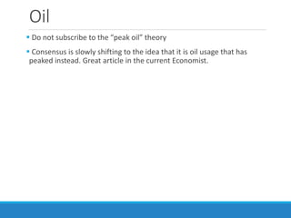 Oil
 Do not subscribe to the “peak oil” theory
 Consensus is slowly shifting to the idea that it is oil usage that has
peaked instead. Great article in the current Economist.
 