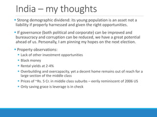 India – my thoughts
 Strong demographic dividend: its young population is an asset not a
liability if properly harnessed and given the right opportunities.
 If governance (both political and corporate) can be improved and
bureaucracy and corruption can be reduced, we have a great potential
ahead of us. Personally, I am pinning my hopes on the next election.
 Property observations:
 Lack of other investment opportunities
 Black money
 Rental yields at 2-4%
 Overbuilding and overcapacity, yet a decent home remains out of reach for a
large section of the middle class
 Prices of ~Rs. 5 Cr. in middle class suburbs – eerily reminiscent of 2006 US
 Only saving grace is leverage is in check
 
