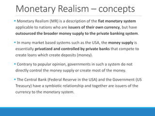 Monetary Realism – concepts
 Monetary Realism (MR) is a description of the fiat monetary system
applicable to nations who are issuers of their own currency, but have
outsourced the broader money supply to the private banking system.
 In many market based systems such as the USA, the money supply is
essentially privatized and controlled by private banks that compete to
create loans which create deposits (money).
 Contrary to popular opinion, governments in such a system do not
directly control the money supply or create most of the money.
 The Central Bank (Federal Reserve in the USA) and the Government (US
Treasury) have a symbiotic relationship and together are issuers of the
currency to the monetary system.
 