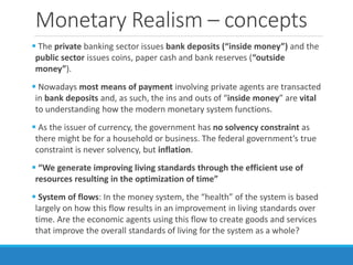 Monetary Realism – concepts
 The private banking sector issues bank deposits (“inside money”) and the
public sector issues coins, paper cash and bank reserves (“outside
money”).
 Nowadays most means of payment involving private agents are transacted
in bank deposits and, as such, the ins and outs of “inside money” are vital
to understanding how the modern monetary system functions.
 As the issuer of currency, the government has no solvency constraint as
there might be for a household or business. The federal government’s true
constraint is never solvency, but inflation.
 “We generate improving living standards through the efficient use of
resources resulting in the optimization of time”
 System of flows: In the money system, the “health” of the system is based
largely on how this flow results in an improvement in living standards over
time. Are the economic agents using this flow to create goods and services
that improve the overall standards of living for the system as a whole?
 