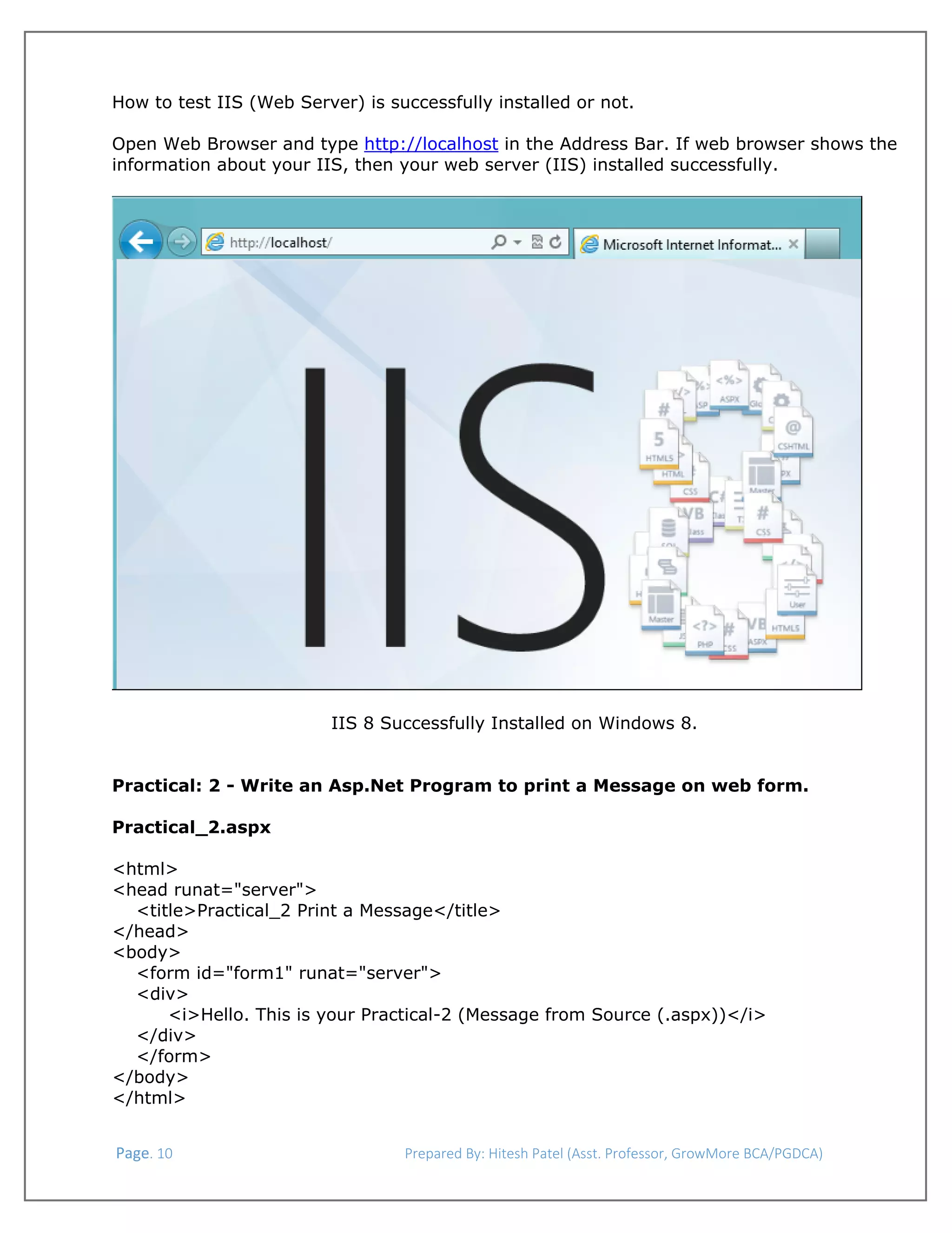  
How to test IIS (Web Server) is successfully installed or not.
Open Web Browser and type http://localhost in the Address Bar. If web browser shows the
information about your IIS, then your web server (IIS) installed successfully.

IIS 8 Successfully Installed on Windows 8.
Practical: 2 - Write an Asp.Net Program to print a Message on web form.
Practical_2.aspx
<html>
<head runat="server">
<title>Practical_2 Print a Message</title>
</head>
<body>
<form id="form1" runat="server">
<div>
<i>Hello. This is your Practical-2 (Message from Source (.aspx))</i>
</div>
</form>
</body>
</html>
 Page. 10                                                                  Prepared By: Hitesh Patel (Asst. Professor, GrowMore BCA/PGDCA) 

 