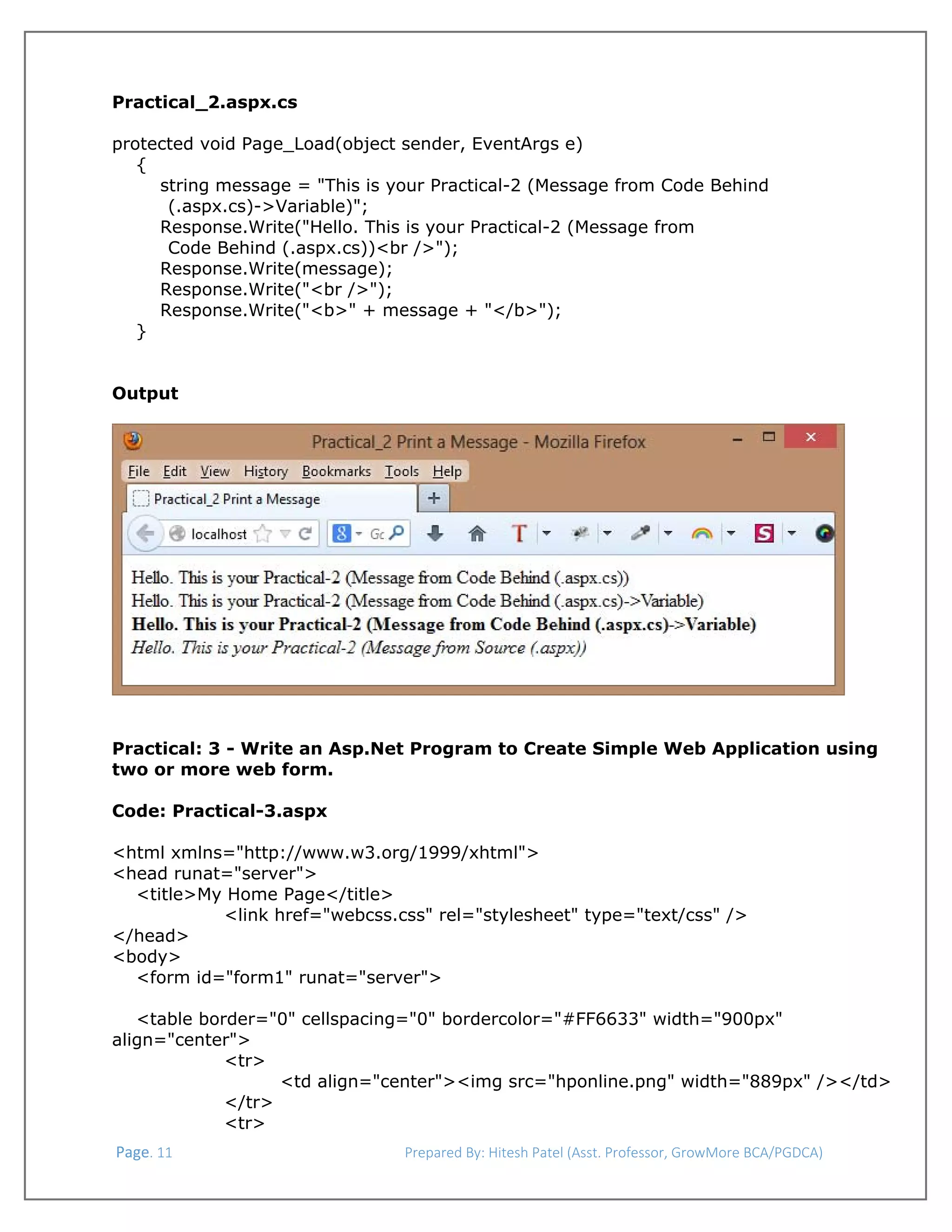  
Practical_2.aspx.cs
protected void Page_Load(object sender, EventArgs e)
{
string message = "This is your Practical-2 (Message from Code Behind
(.aspx.cs)->Variable)";
Response.Write("Hello. This is your Practical-2 (Message from
Code Behind (.aspx.cs))<br />");
Response.Write(message);
Response.Write("<br />");
Response.Write("<b>" + message + "</b>");
}
Output

 
 
 
Practical: 3 - Write an Asp.Net Program to Create Simple Web Application using
two or more web form.
Code: Practical-3.aspx
<html xmlns="http://www.w3.org/1999/xhtml">
<head runat="server">
<title>My Home Page</title>
<link href="webcss.css" rel="stylesheet" type="text/css" />
</head>
<body>
<form id="form1" runat="server">
<table border="0" cellspacing="0" bordercolor="#FF6633" width="900px"
align="center">
<tr>
<td align="center"><img src="hponline.png" width="889px" /></td>
</tr>
<tr>
 Page. 11                                                                  Prepared By: Hitesh Patel (Asst. Professor, GrowMore BCA/PGDCA) 

 