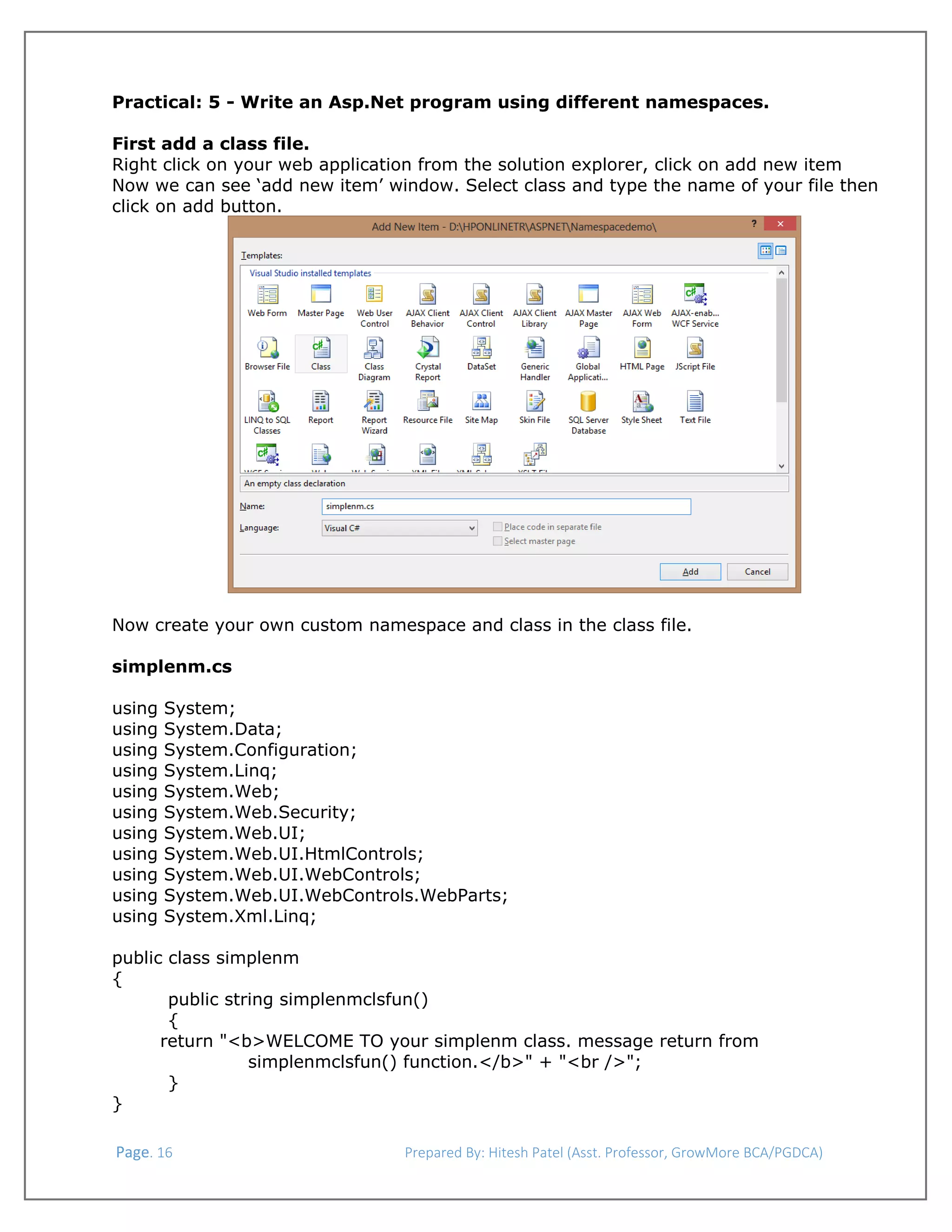  
Practical: 5 - Write an Asp.Net program using different namespaces.
First add a class file.
Right click on your web application from the solution explorer, click on add new item
Now we can see ‘add new item’ window. Select class and type the name of your file then
click on add button.

Now create your own custom namespace and class in the class file.
simplenm.cs
using
using
using
using
using
using
using
using
using
using
using

System;
System.Data;
System.Configuration;
System.Linq;
System.Web;
System.Web.Security;
System.Web.UI;
System.Web.UI.HtmlControls;
System.Web.UI.WebControls;
System.Web.UI.WebControls.WebParts;
System.Xml.Linq;

public class simplenm
{
public string simplenmclsfun()
{
return "<b>WELCOME TO your simplenm class. message return from
simplenmclsfun() function.</b>" + "<br />";
}
}
 Page. 16                                                                  Prepared By: Hitesh Patel (Asst. Professor, GrowMore BCA/PGDCA) 

 