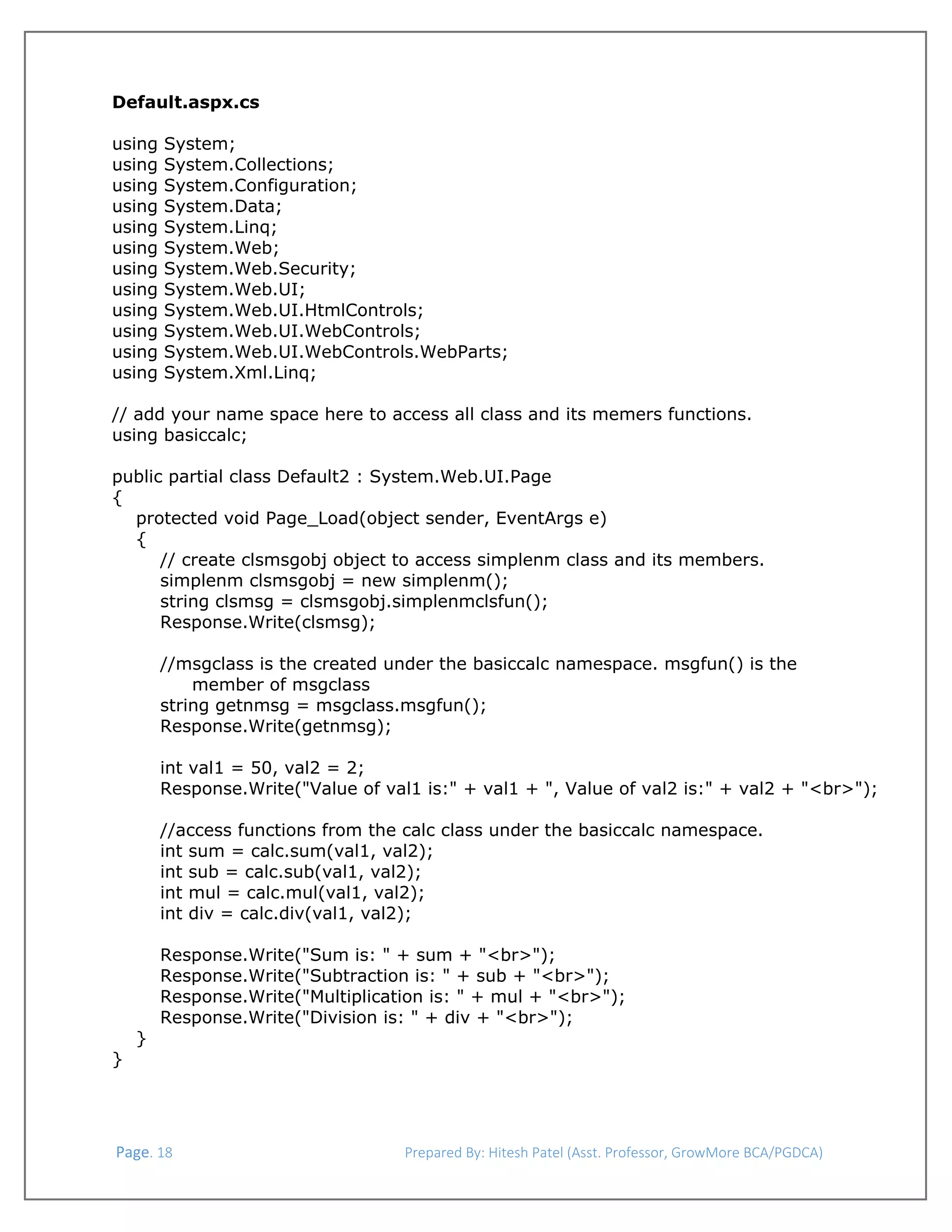  
Default.aspx.cs
using
using
using
using
using
using
using
using
using
using
using
using

System;
System.Collections;
System.Configuration;
System.Data;
System.Linq;
System.Web;
System.Web.Security;
System.Web.UI;
System.Web.UI.HtmlControls;
System.Web.UI.WebControls;
System.Web.UI.WebControls.WebParts;
System.Xml.Linq;

// add your name space here to access all class and its memers functions.
using basiccalc;
public partial class Default2 : System.Web.UI.Page
{
protected void Page_Load(object sender, EventArgs e)
{
// create clsmsgobj object to access simplenm class and its members.
simplenm clsmsgobj = new simplenm();
string clsmsg = clsmsgobj.simplenmclsfun();
Response.Write(clsmsg);
//msgclass is the created under the basiccalc namespace. msgfun() is the
member of msgclass
string getnmsg = msgclass.msgfun();
Response.Write(getnmsg);
int val1 = 50, val2 = 2;
Response.Write("Value of val1 is:" + val1 + ", Value of val2 is:" + val2 + "<br>");
//access functions from the calc class under the basiccalc namespace.
int sum = calc.sum(val1, val2);
int sub = calc.sub(val1, val2);
int mul = calc.mul(val1, val2);
int div = calc.div(val1, val2);

}

Response.Write("Sum is: " + sum + "<br>");
Response.Write("Subtraction is: " + sub + "<br>");
Response.Write("Multiplication is: " + mul + "<br>");
Response.Write("Division is: " + div + "<br>");

}

 Page. 18                                                                  Prepared By: Hitesh Patel (Asst. Professor, GrowMore BCA/PGDCA) 

 