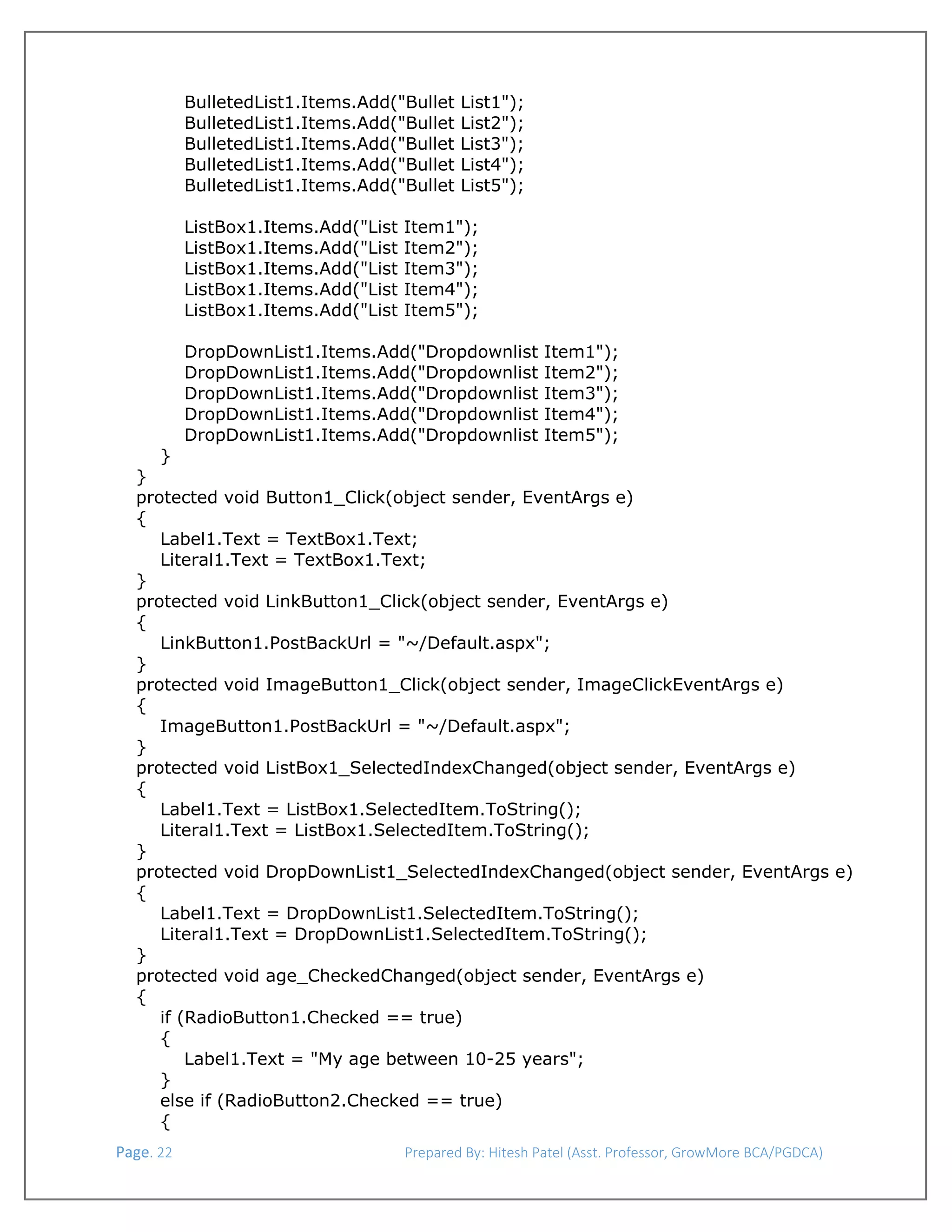  
BulletedList1.Items.Add("Bullet
BulletedList1.Items.Add("Bullet
BulletedList1.Items.Add("Bullet
BulletedList1.Items.Add("Bullet
BulletedList1.Items.Add("Bullet
ListBox1.Items.Add("List
ListBox1.Items.Add("List
ListBox1.Items.Add("List
ListBox1.Items.Add("List
ListBox1.Items.Add("List

List1");
List2");
List3");
List4");
List5");

Item1");
Item2");
Item3");
Item4");
Item5");

DropDownList1.Items.Add("Dropdownlist
DropDownList1.Items.Add("Dropdownlist
DropDownList1.Items.Add("Dropdownlist
DropDownList1.Items.Add("Dropdownlist
DropDownList1.Items.Add("Dropdownlist

Item1");
Item2");
Item3");
Item4");
Item5");

}
}
protected void Button1_Click(object sender, EventArgs e)
{
Label1.Text = TextBox1.Text;
Literal1.Text = TextBox1.Text;
}
protected void LinkButton1_Click(object sender, EventArgs e)
{
LinkButton1.PostBackUrl = "~/Default.aspx";
}
protected void ImageButton1_Click(object sender, ImageClickEventArgs e)
{
ImageButton1.PostBackUrl = "~/Default.aspx";
}
protected void ListBox1_SelectedIndexChanged(object sender, EventArgs e)
{
Label1.Text = ListBox1.SelectedItem.ToString();
Literal1.Text = ListBox1.SelectedItem.ToString();
}
protected void DropDownList1_SelectedIndexChanged(object sender, EventArgs e)
{
Label1.Text = DropDownList1.SelectedItem.ToString();
Literal1.Text = DropDownList1.SelectedItem.ToString();
}
protected void age_CheckedChanged(object sender, EventArgs e)
{
if (RadioButton1.Checked == true)
{
Label1.Text = "My age between 10-25 years";
}
else if (RadioButton2.Checked == true)
{
 Page. 22                                                                  Prepared By: Hitesh Patel (Asst. Professor, GrowMore BCA/PGDCA) 

 
