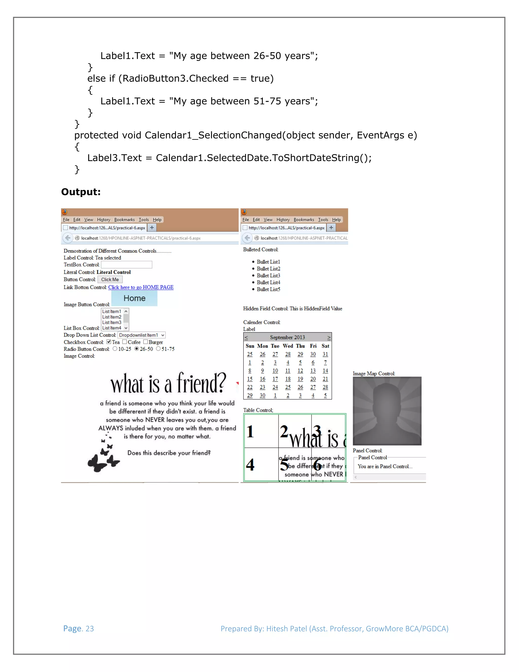  
Label1.Text = "My age between 26-50 years";
}
else if (RadioButton3.Checked == true)
{
Label1.Text = "My age between 51-75 years";
}
}
protected void Calendar1_SelectionChanged(object sender, EventArgs e)
{
Label3.Text = Calendar1.SelectedDate.ToShortDateString();
}
Output:

 

 

 Page. 23                                                                  Prepared By: Hitesh Patel (Asst. Professor, GrowMore BCA/PGDCA) 

 