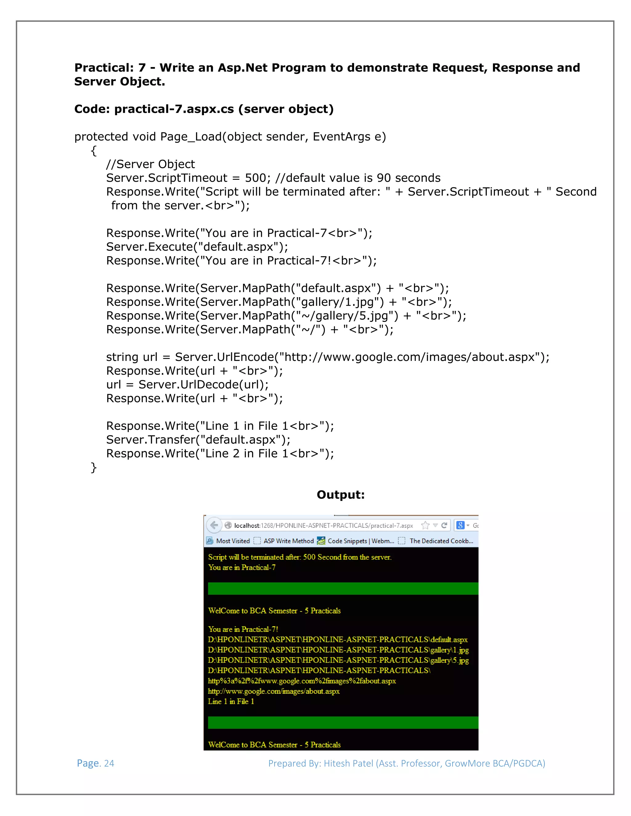  
Practical: 7 - Write an Asp.Net Program to demonstrate Request, Response and
Server Object.
Code: practical-7.aspx.cs (server object)
protected void Page_Load(object sender, EventArgs e)
{
//Server Object
Server.ScriptTimeout = 500; //default value is 90 seconds
Response.Write("Script will be terminated after: " + Server.ScriptTimeout + " Second
from the server.<br>");
Response.Write("You are in Practical-7<br>");
Server.Execute("default.aspx");
Response.Write("You are in Practical-7!<br>");
Response.Write(Server.MapPath("default.aspx") + "<br>");
Response.Write(Server.MapPath("gallery/1.jpg") + "<br>");
Response.Write(Server.MapPath("~/gallery/5.jpg") + "<br>");
Response.Write(Server.MapPath("~/") + "<br>");
string url = Server.UrlEncode("http://www.google.com/images/about.aspx");
Response.Write(url + "<br>");
url = Server.UrlDecode(url);
Response.Write(url + "<br>");

}

Response.Write("Line 1 in File 1<br>");
Server.Transfer("default.aspx");
Response.Write("Line 2 in File 1<br>");
Output:

 
 Page. 24                                                                  Prepared By: Hitesh Patel (Asst. Professor, GrowMore BCA/PGDCA) 

 