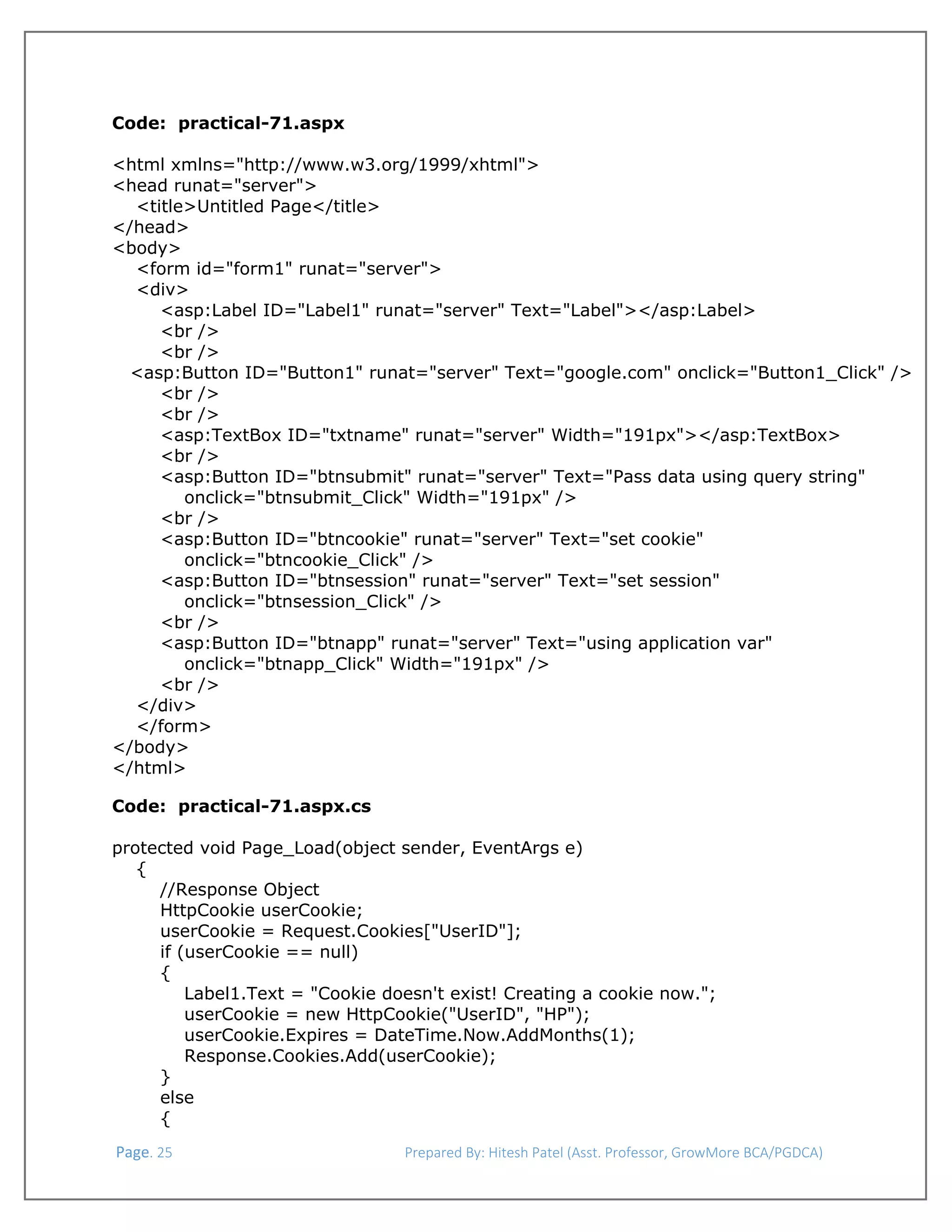  
 
Code: practical-71.aspx
<html xmlns="http://www.w3.org/1999/xhtml">
<head runat="server">
<title>Untitled Page</title>
</head>
<body>
<form id="form1" runat="server">
<div>
<asp:Label ID="Label1" runat="server" Text="Label"></asp:Label>
<br />
<br />
<asp:Button ID="Button1" runat="server" Text="google.com" onclick="Button1_Click" />
<br />
<br />
<asp:TextBox ID="txtname" runat="server" Width="191px"></asp:TextBox>
<br />
<asp:Button ID="btnsubmit" runat="server" Text="Pass data using query string"
onclick="btnsubmit_Click" Width="191px" />
<br />
<asp:Button ID="btncookie" runat="server" Text="set cookie"
onclick="btncookie_Click" />
<asp:Button ID="btnsession" runat="server" Text="set session"
onclick="btnsession_Click" />
<br />
<asp:Button ID="btnapp" runat="server" Text="using application var"
onclick="btnapp_Click" Width="191px" />
<br />
</div>
</form>
</body>
</html>
Code: practical-71.aspx.cs
protected void Page_Load(object sender, EventArgs e)
{
//Response Object
HttpCookie userCookie;
userCookie = Request.Cookies["UserID"];
if (userCookie == null)
{
Label1.Text = "Cookie doesn't exist! Creating a cookie now.";
userCookie = new HttpCookie("UserID", "HP");
userCookie.Expires = DateTime.Now.AddMonths(1);
Response.Cookies.Add(userCookie);
}
else
{
 Page. 25                                                                  Prepared By: Hitesh Patel (Asst. Professor, GrowMore BCA/PGDCA) 

 