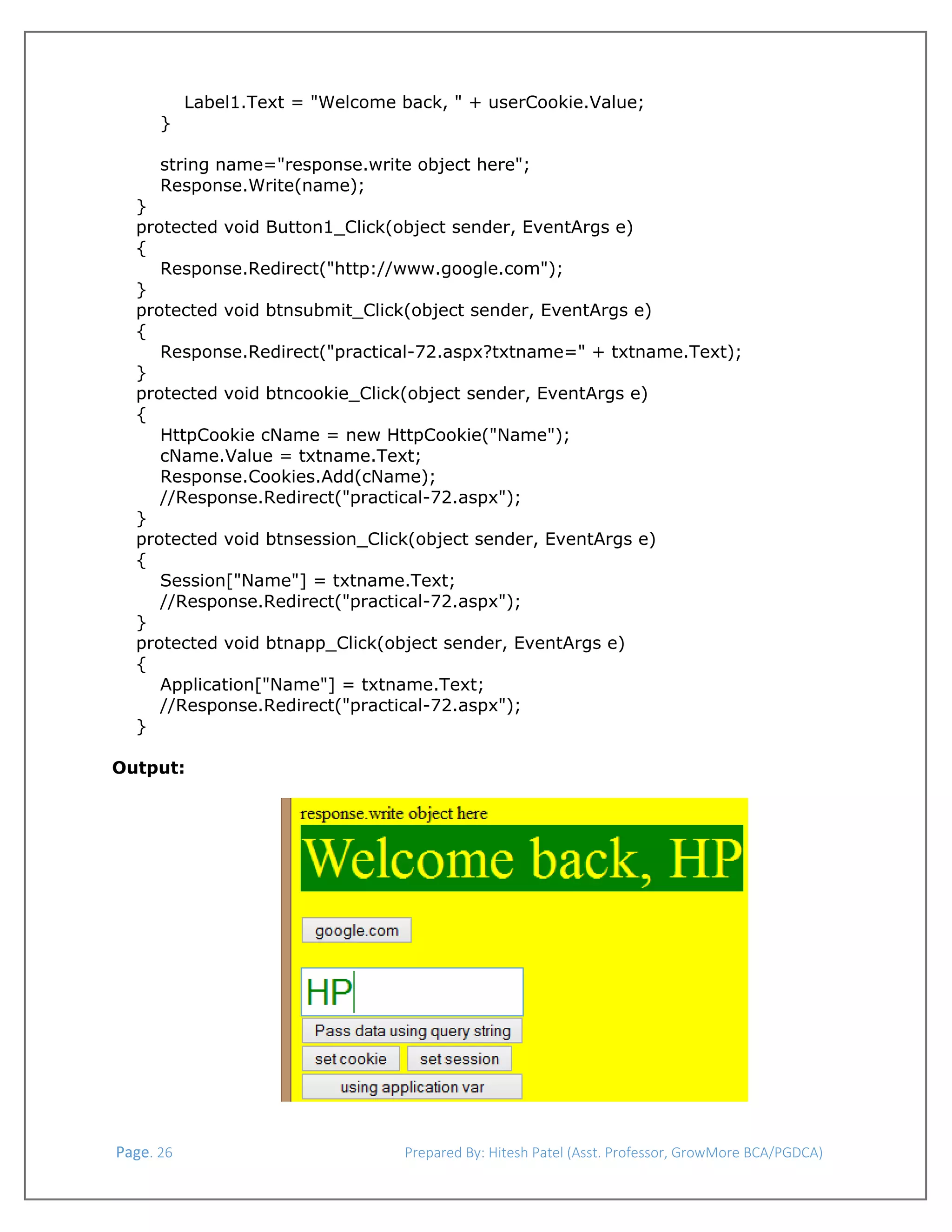  
Label1.Text = "Welcome back, " + userCookie.Value;
}
string name="response.write object here";
Response.Write(name);
}
protected void Button1_Click(object sender, EventArgs e)
{
Response.Redirect("http://www.google.com");
}
protected void btnsubmit_Click(object sender, EventArgs e)
{
Response.Redirect("practical-72.aspx?txtname=" + txtname.Text);
}
protected void btncookie_Click(object sender, EventArgs e)
{
HttpCookie cName = new HttpCookie("Name");
cName.Value = txtname.Text;
Response.Cookies.Add(cName);
//Response.Redirect("practical-72.aspx");
}
protected void btnsession_Click(object sender, EventArgs e)
{
Session["Name"] = txtname.Text;
//Response.Redirect("practical-72.aspx");
}
protected void btnapp_Click(object sender, EventArgs e)
{
Application["Name"] = txtname.Text;
//Response.Redirect("practical-72.aspx");
}
Output:

 
 Page. 26                                                                  Prepared By: Hitesh Patel (Asst. Professor, GrowMore BCA/PGDCA) 

 