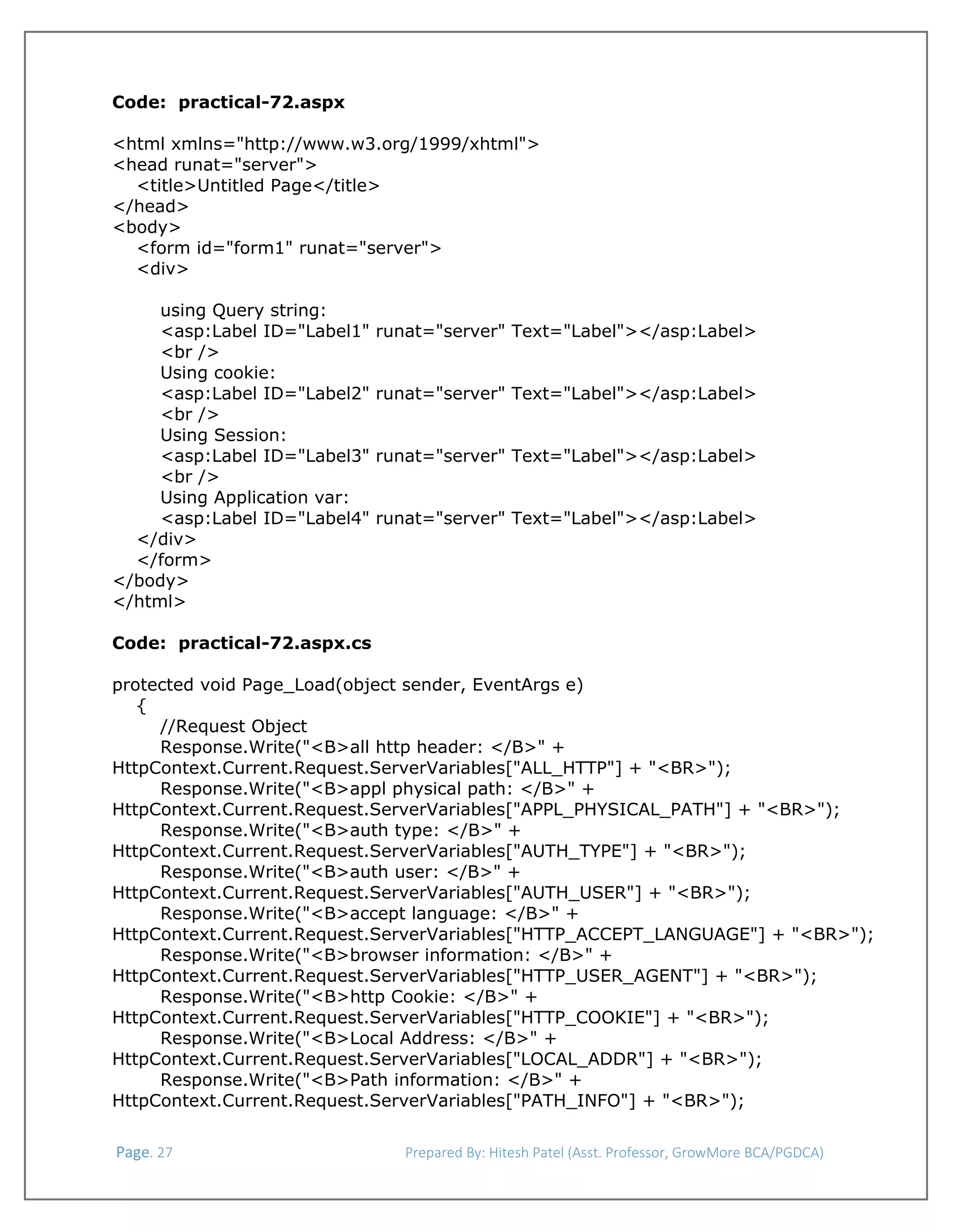  
Code: practical-72.aspx
 
<html xmlns="http://www.w3.org/1999/xhtml">
<head runat="server">
<title>Untitled Page</title>
</head>
<body>
<form id="form1" runat="server">
<div>
using Query string:
<asp:Label ID="Label1"
<br />
Using cookie:
<asp:Label ID="Label2"
<br />
Using Session:
<asp:Label ID="Label3"
<br />
Using Application var:
<asp:Label ID="Label4"
</div>
</form>
</body>
</html>

runat="server" Text="Label"></asp:Label>
runat="server" Text="Label"></asp:Label>
runat="server" Text="Label"></asp:Label>
runat="server" Text="Label"></asp:Label>

Code: practical-72.aspx.cs
protected void Page_Load(object sender, EventArgs e)
{
//Request Object
Response.Write("<B>all http header: </B>" +
HttpContext.Current.Request.ServerVariables["ALL_HTTP"] + "<BR>");
Response.Write("<B>appl physical path: </B>" +
HttpContext.Current.Request.ServerVariables["APPL_PHYSICAL_PATH"] + "<BR>");
Response.Write("<B>auth type: </B>" +
HttpContext.Current.Request.ServerVariables["AUTH_TYPE"] + "<BR>");
Response.Write("<B>auth user: </B>" +
HttpContext.Current.Request.ServerVariables["AUTH_USER"] + "<BR>");
Response.Write("<B>accept language: </B>" +
HttpContext.Current.Request.ServerVariables["HTTP_ACCEPT_LANGUAGE"] + "<BR>");
Response.Write("<B>browser information: </B>" +
HttpContext.Current.Request.ServerVariables["HTTP_USER_AGENT"] + "<BR>");
Response.Write("<B>http Cookie: </B>" +
HttpContext.Current.Request.ServerVariables["HTTP_COOKIE"] + "<BR>");
Response.Write("<B>Local Address: </B>" +
HttpContext.Current.Request.ServerVariables["LOCAL_ADDR"] + "<BR>");
Response.Write("<B>Path information: </B>" +
HttpContext.Current.Request.ServerVariables["PATH_INFO"] + "<BR>");
 Page. 27                                                                  Prepared By: Hitesh Patel (Asst. Professor, GrowMore BCA/PGDCA) 

 