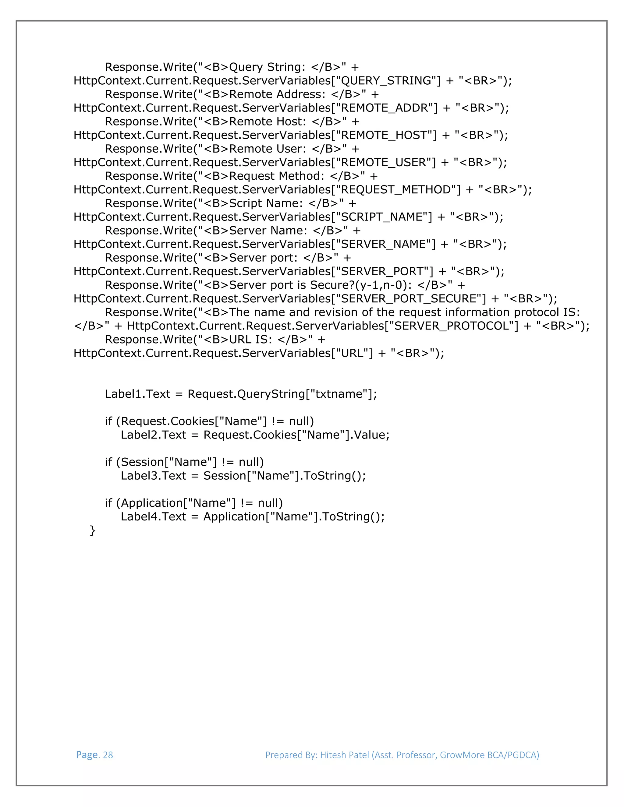  
Response.Write("<B>Query String: </B>" +
HttpContext.Current.Request.ServerVariables["QUERY_STRING"] + "<BR>");
Response.Write("<B>Remote Address: </B>" +
HttpContext.Current.Request.ServerVariables["REMOTE_ADDR"] + "<BR>");
Response.Write("<B>Remote Host: </B>" +
HttpContext.Current.Request.ServerVariables["REMOTE_HOST"] + "<BR>");
Response.Write("<B>Remote User: </B>" +
HttpContext.Current.Request.ServerVariables["REMOTE_USER"] + "<BR>");
Response.Write("<B>Request Method: </B>" +
HttpContext.Current.Request.ServerVariables["REQUEST_METHOD"] + "<BR>");
Response.Write("<B>Script Name: </B>" +
HttpContext.Current.Request.ServerVariables["SCRIPT_NAME"] + "<BR>");
Response.Write("<B>Server Name: </B>" +
HttpContext.Current.Request.ServerVariables["SERVER_NAME"] + "<BR>");
Response.Write("<B>Server port: </B>" +
HttpContext.Current.Request.ServerVariables["SERVER_PORT"] + "<BR>");
Response.Write("<B>Server port is Secure?(y-1,n-0): </B>" +
HttpContext.Current.Request.ServerVariables["SERVER_PORT_SECURE"] + "<BR>");
Response.Write("<B>The name and revision of the request information protocol IS:
</B>" + HttpContext.Current.Request.ServerVariables["SERVER_PROTOCOL"] + "<BR>");
Response.Write("<B>URL IS: </B>" +
HttpContext.Current.Request.ServerVariables["URL"] + "<BR>");
Label1.Text = Request.QueryString["txtname"];
if (Request.Cookies["Name"] != null)
Label2.Text = Request.Cookies["Name"].Value;
if (Session["Name"] != null)
Label3.Text = Session["Name"].ToString();

}

if (Application["Name"] != null)
Label4.Text = Application["Name"].ToString();

 Page. 28                                                                  Prepared By: Hitesh Patel (Asst. Professor, GrowMore BCA/PGDCA) 

 