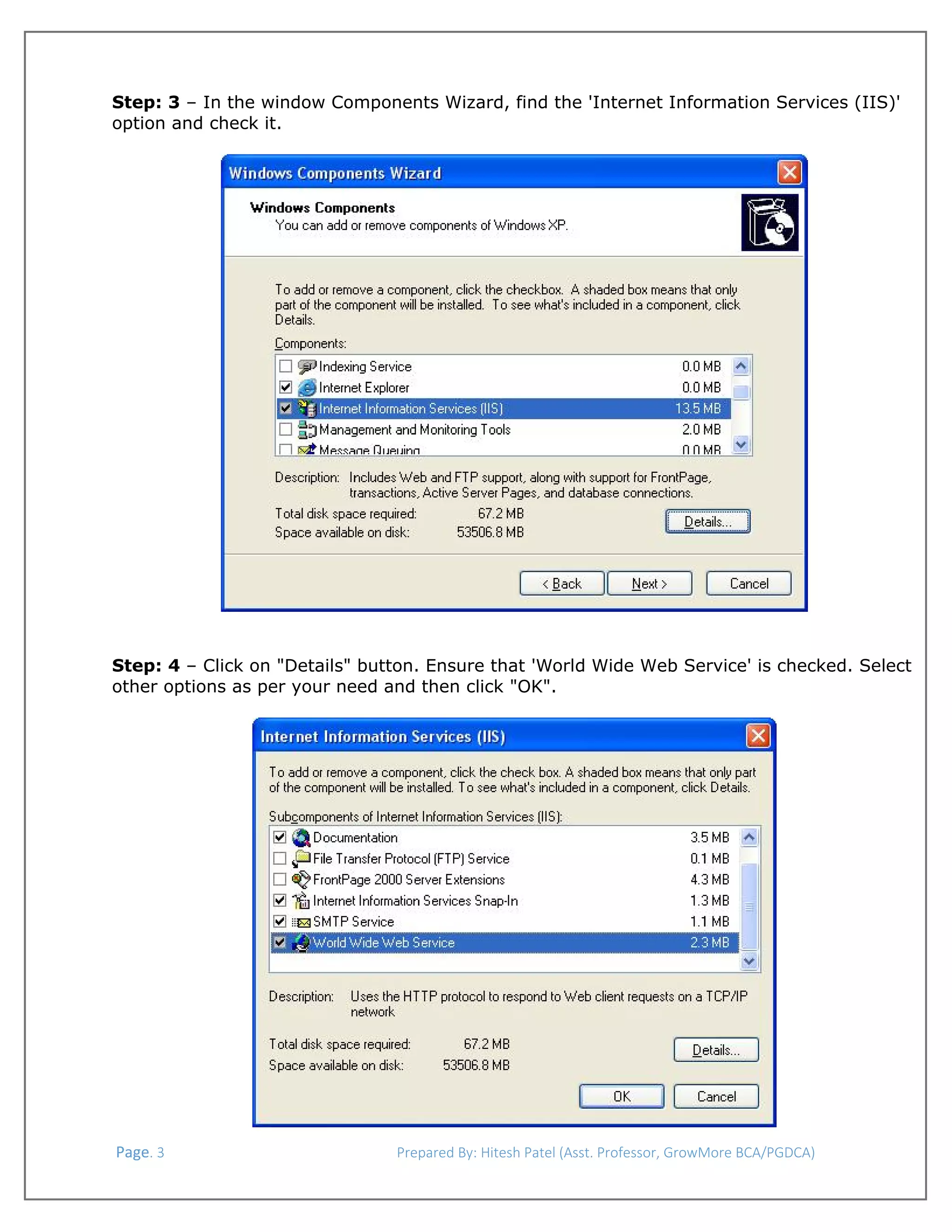  
Step: 3 – In the window Components Wizard, find the 'Internet Information Services (IIS)'
option and check it.

Step: 4 – Click on "Details" button. Ensure that 'World Wide Web Service' is checked. Select
other options as per your need and then click "OK".

 Page. 3                                                                  Prepared By: Hitesh Patel (Asst. Professor, GrowMore BCA/PGDCA) 

 