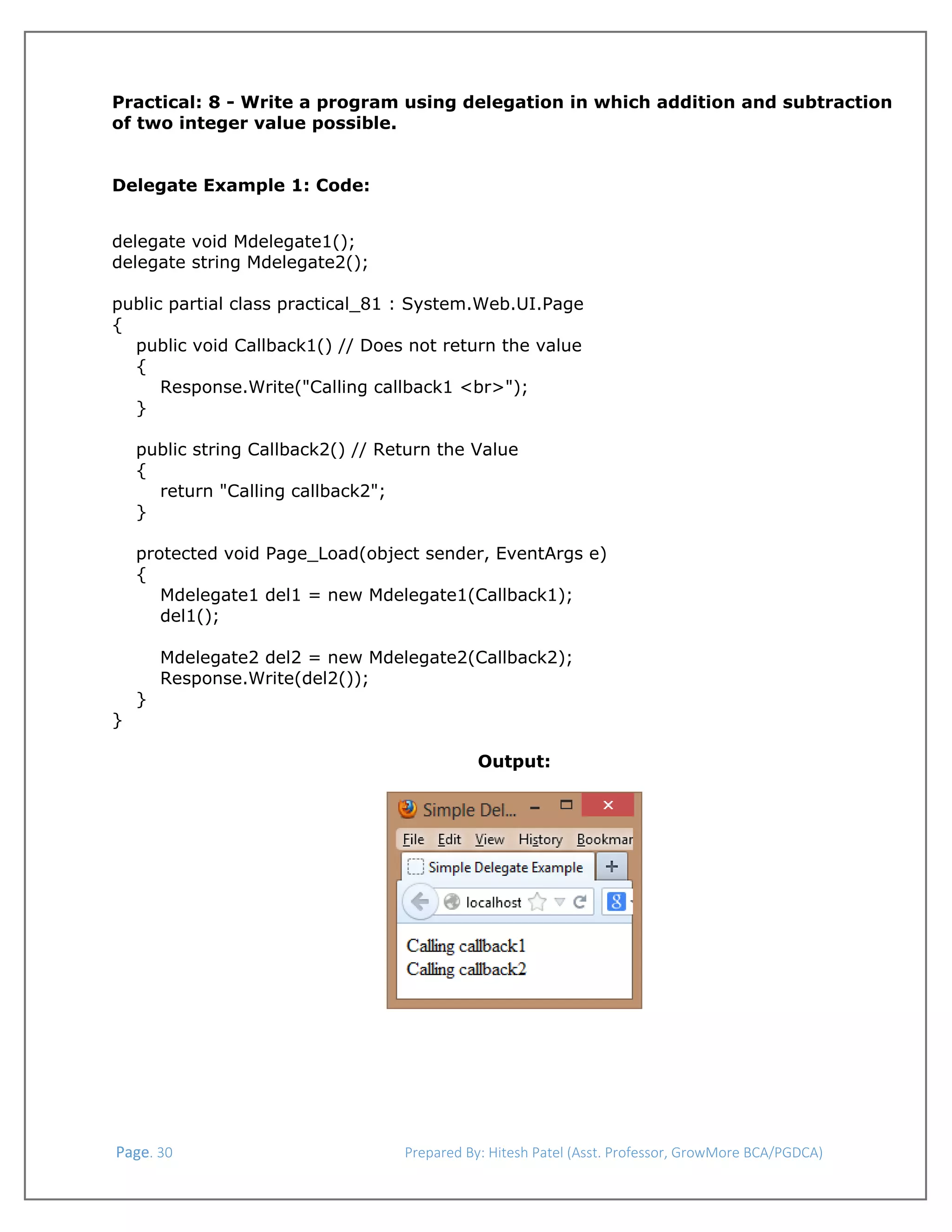  
Practical: 8 - Write a program using delegation in which addition and subtraction
of two integer value possible.
Delegate Example 1: Code:
delegate void Mdelegate1();
delegate string Mdelegate2();
public partial class practical_81 : System.Web.UI.Page
{
public void Callback1() // Does not return the value
{
Response.Write("Calling callback1 <br>");
}
public string Callback2() // Return the Value
{
return "Calling callback2";
}
protected void Page_Load(object sender, EventArgs e)
{
Mdelegate1 del1 = new Mdelegate1(Callback1);
del1();

}

Mdelegate2 del2 = new Mdelegate2(Callback2);
Response.Write(del2());

}
Output:
 

 Page. 30                                                                  Prepared By: Hitesh Patel (Asst. Professor, GrowMore BCA/PGDCA) 

 