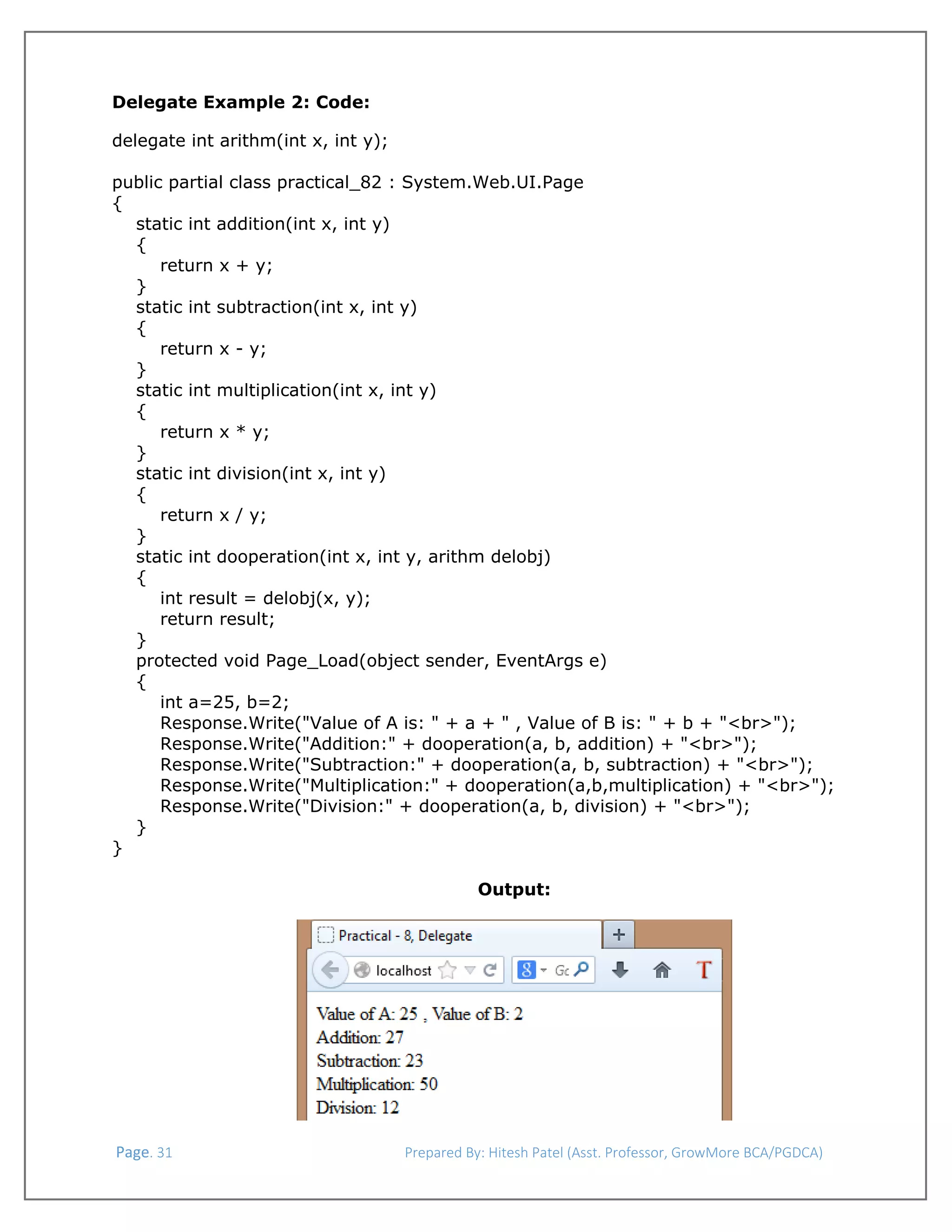  
Delegate Example 2: Code:
delegate int arithm(int x, int y);
public partial class practical_82 : System.Web.UI.Page
{
static int addition(int x, int y)
{
return x + y;
}
static int subtraction(int x, int y)
{
return x - y;
}
static int multiplication(int x, int y)
{
return x * y;
}
static int division(int x, int y)
{
return x / y;
}
static int dooperation(int x, int y, arithm delobj)
{
int result = delobj(x, y);
return result;
}
protected void Page_Load(object sender, EventArgs e)
{
int a=25, b=2;
Response.Write("Value of A is: " + a + " , Value of B is: " + b + "<br>");
Response.Write("Addition:" + dooperation(a, b, addition) + "<br>");
Response.Write("Subtraction:" + dooperation(a, b, subtraction) + "<br>");
Response.Write("Multiplication:" + dooperation(a,b,multiplication) + "<br>");
Response.Write("Division:" + dooperation(a, b, division) + "<br>");
}
}
Output:

 Page. 31                                                                  Prepared By: Hitesh Patel (Asst. Professor, GrowMore BCA/PGDCA) 

 
