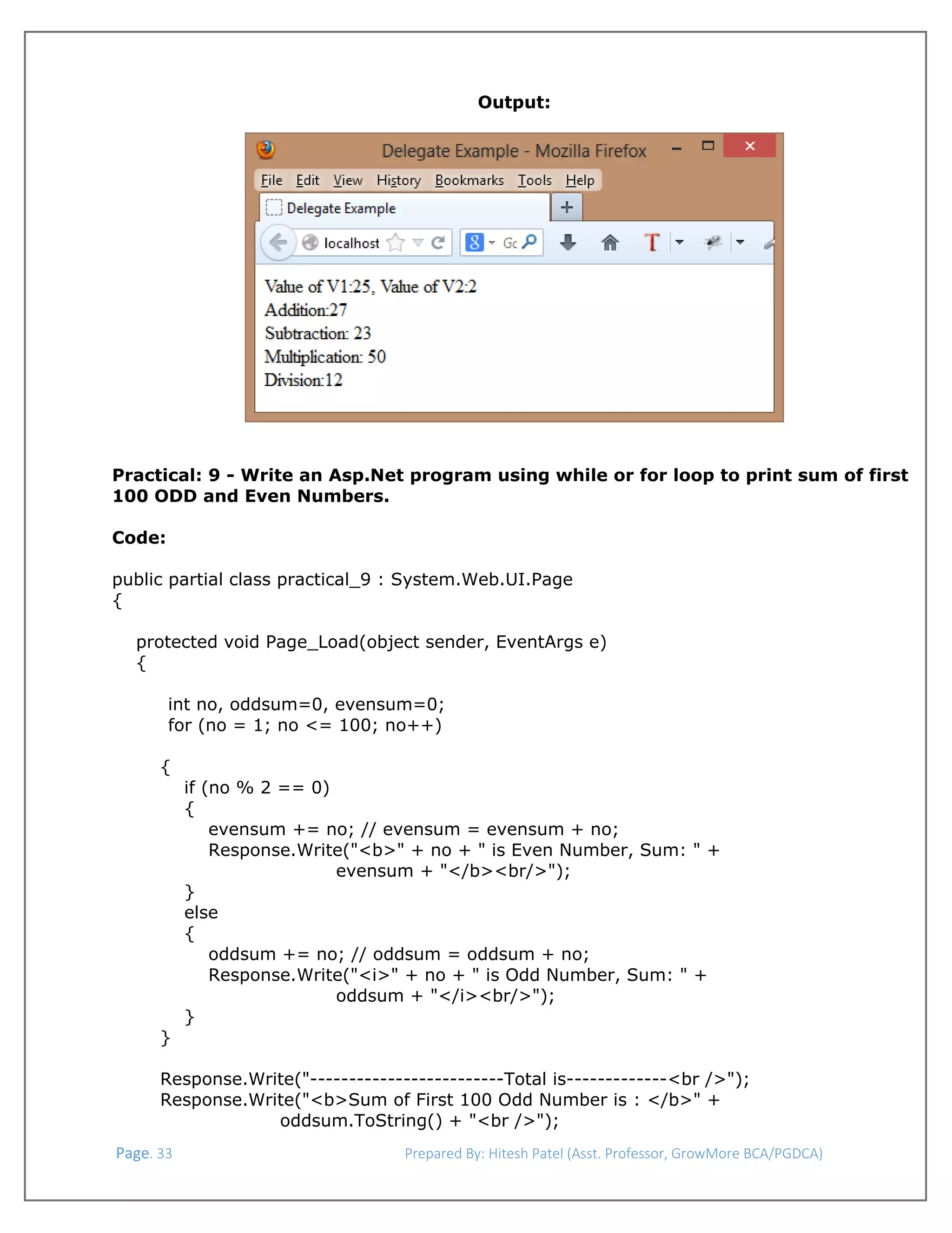  
Output:

 

 

Practical: 9 - Write an Asp.Net program using while or for loop to print sum of first
100 ODD and Even Numbers.
 
Code:
public partial class practical_9 : System.Web.UI.Page
{
protected void Page_Load(object sender, EventArgs e)
{
int no, oddsum=0, evensum=0;
for (no = 1; no <= 100; no++)
{
if (no % 2 == 0)
{
evensum += no; // evensum = evensum + no;
Response.Write("<b>" + no + " is Even Number, Sum: " +
evensum + "</b><br/>");
}
else
{
oddsum += no; // oddsum = oddsum + no;
Response.Write("<i>" + no + " is Odd Number, Sum: " +
oddsum + "</i><br/>");
}
}
Response.Write("-------------------------Total is-------------<br />");
Response.Write("<b>Sum of First 100 Odd Number is : </b>" +
oddsum.ToString() + "<br />");
 Page. 33                                                                  Prepared By: Hitesh Patel (Asst. Professor, GrowMore BCA/PGDCA) 

 