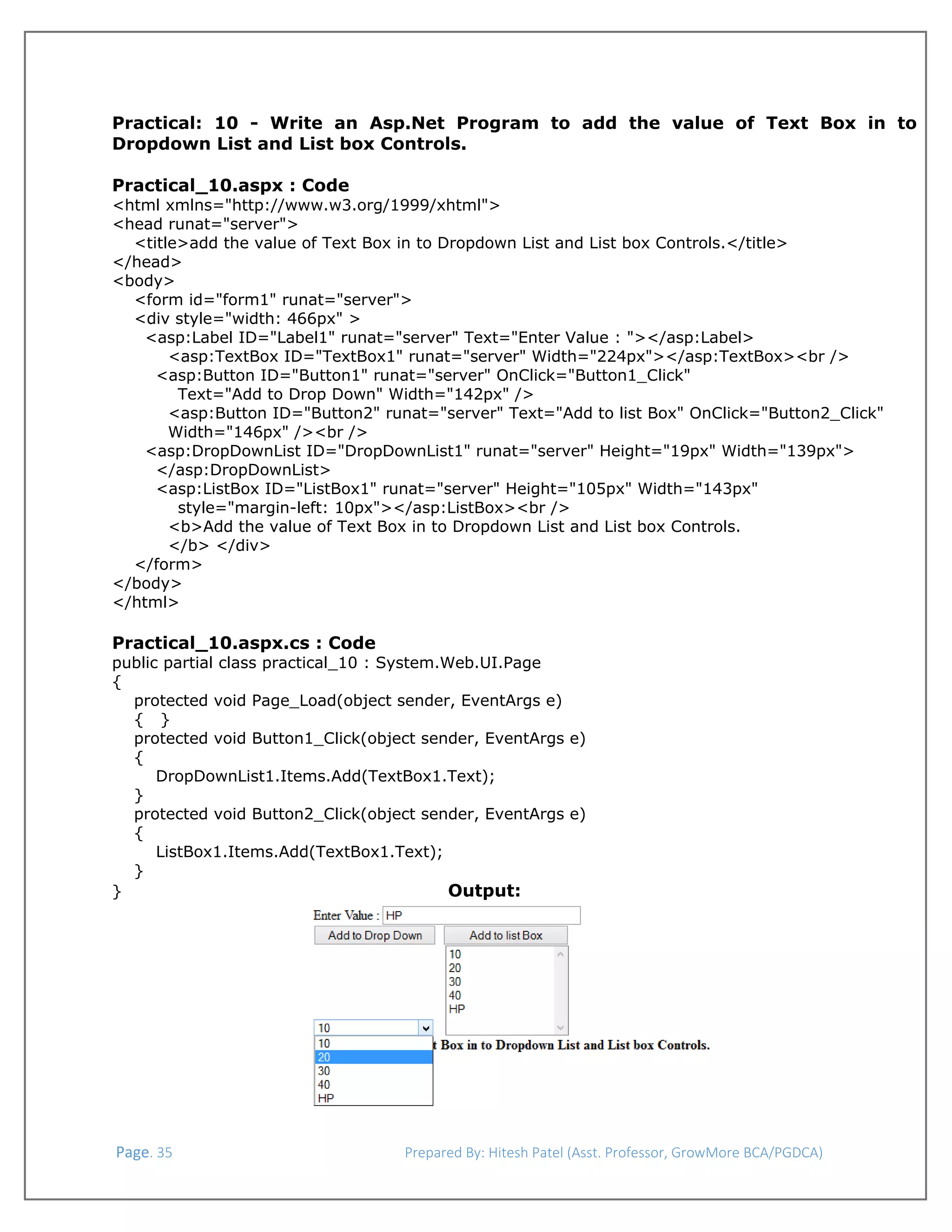  
Practical: 10 - Write an Asp.Net Program to add the value of Text Box in to
Dropdown List and List box Controls.
Practical_10.aspx : Code

<html xmlns="http://www.w3.org/1999/xhtml">
<head runat="server">
<title>add the value of Text Box in to Dropdown List and List box Controls.</title>
</head>
<body>
<form id="form1" runat="server">
<div style="width: 466px" >
<asp:Label ID="Label1" runat="server" Text="Enter Value : "></asp:Label>
<asp:TextBox ID="TextBox1" runat="server" Width="224px"></asp:TextBox><br />
<asp:Button ID="Button1" runat="server" OnClick="Button1_Click"
Text="Add to Drop Down" Width="142px" />
<asp:Button ID="Button2" runat="server" Text="Add to list Box" OnClick="Button2_Click"
Width="146px" /><br />
<asp:DropDownList ID="DropDownList1" runat="server" Height="19px" Width="139px">
</asp:DropDownList>
<asp:ListBox ID="ListBox1" runat="server" Height="105px" Width="143px"
style="margin-left: 10px"></asp:ListBox><br />
<b>Add the value of Text Box in to Dropdown List and List box Controls.
</b> </div>
</form>
</body>
</html>

Practical_10.aspx.cs : Code

public partial class practical_10 : System.Web.UI.Page
{
protected void Page_Load(object sender, EventArgs e)
{ }
protected void Button1_Click(object sender, EventArgs e)
{
DropDownList1.Items.Add(TextBox1.Text);
}
protected void Button2_Click(object sender, EventArgs e)
{
ListBox1.Items.Add(TextBox1.Text);
}
Output:
}

 Page. 35                                                                  Prepared By: Hitesh Patel (Asst. Professor, GrowMore BCA/PGDCA) 

 
