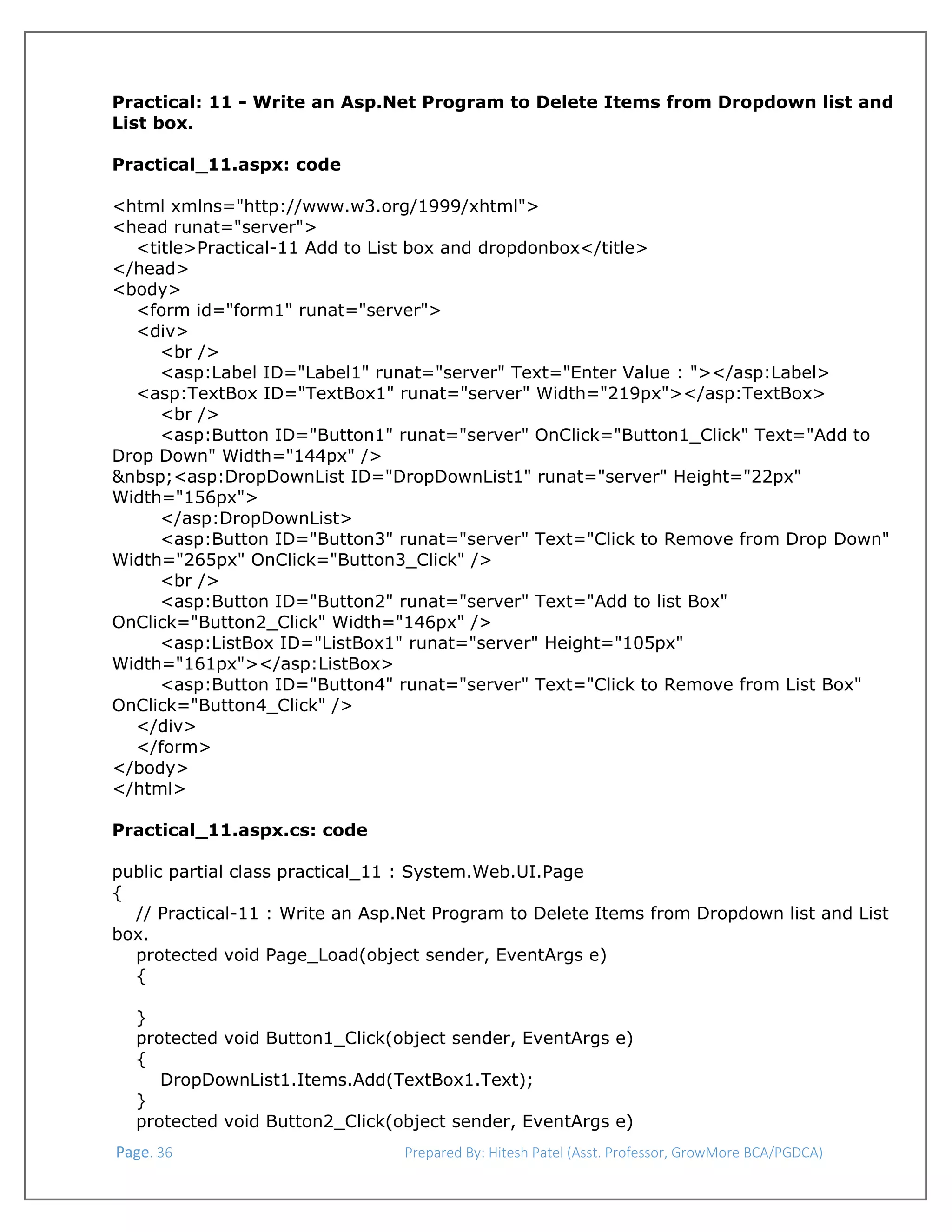  
Practical: 11 - Write an Asp.Net Program to Delete Items from Dropdown list and
List box.
Practical_11.aspx: code
<html xmlns="http://www.w3.org/1999/xhtml">
<head runat="server">
<title>Practical-11 Add to List box and dropdonbox</title>
</head>
<body>
<form id="form1" runat="server">
<div>
<br />
<asp:Label ID="Label1" runat="server" Text="Enter Value : "></asp:Label>
<asp:TextBox ID="TextBox1" runat="server" Width="219px"></asp:TextBox>
<br />
<asp:Button ID="Button1" runat="server" OnClick="Button1_Click" Text="Add to
Drop Down" Width="144px" />
&nbsp;<asp:DropDownList ID="DropDownList1" runat="server" Height="22px"
Width="156px">
</asp:DropDownList>
<asp:Button ID="Button3" runat="server" Text="Click to Remove from Drop Down"
Width="265px" OnClick="Button3_Click" />
<br />
<asp:Button ID="Button2" runat="server" Text="Add to list Box"
OnClick="Button2_Click" Width="146px" />
<asp:ListBox ID="ListBox1" runat="server" Height="105px"
Width="161px"></asp:ListBox>
<asp:Button ID="Button4" runat="server" Text="Click to Remove from List Box"
OnClick="Button4_Click" />
</div>
</form>
</body>
</html>
Practical_11.aspx.cs: code
public partial class practical_11 : System.Web.UI.Page
{
// Practical-11 : Write an Asp.Net Program to Delete Items from Dropdown list and List
box.
protected void Page_Load(object sender, EventArgs e)
{
}
protected void Button1_Click(object sender, EventArgs e)
{
DropDownList1.Items.Add(TextBox1.Text);
}
protected void Button2_Click(object sender, EventArgs e)
 Page. 36                                                                  Prepared By: Hitesh Patel (Asst. Professor, GrowMore BCA/PGDCA) 

 