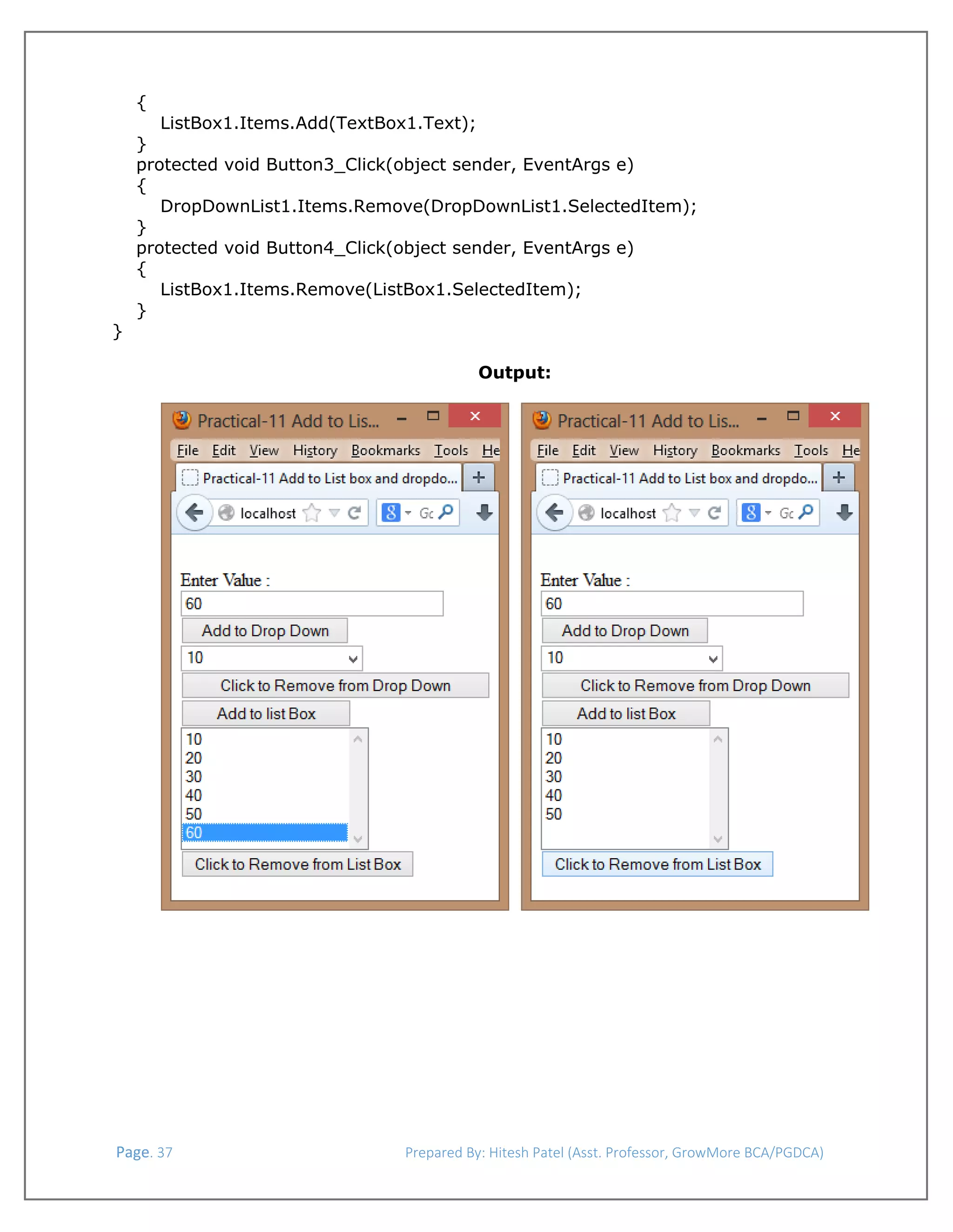  
{
ListBox1.Items.Add(TextBox1.Text);

}
protected void Button3_Click(object sender, EventArgs e)
{
DropDownList1.Items.Remove(DropDownList1.SelectedItem);
}
protected void Button4_Click(object sender, EventArgs e)
{
ListBox1.Items.Remove(ListBox1.SelectedItem);
}
}
Output:
 

 Page. 37                                                                  Prepared By: Hitesh Patel (Asst. Professor, GrowMore BCA/PGDCA) 

 