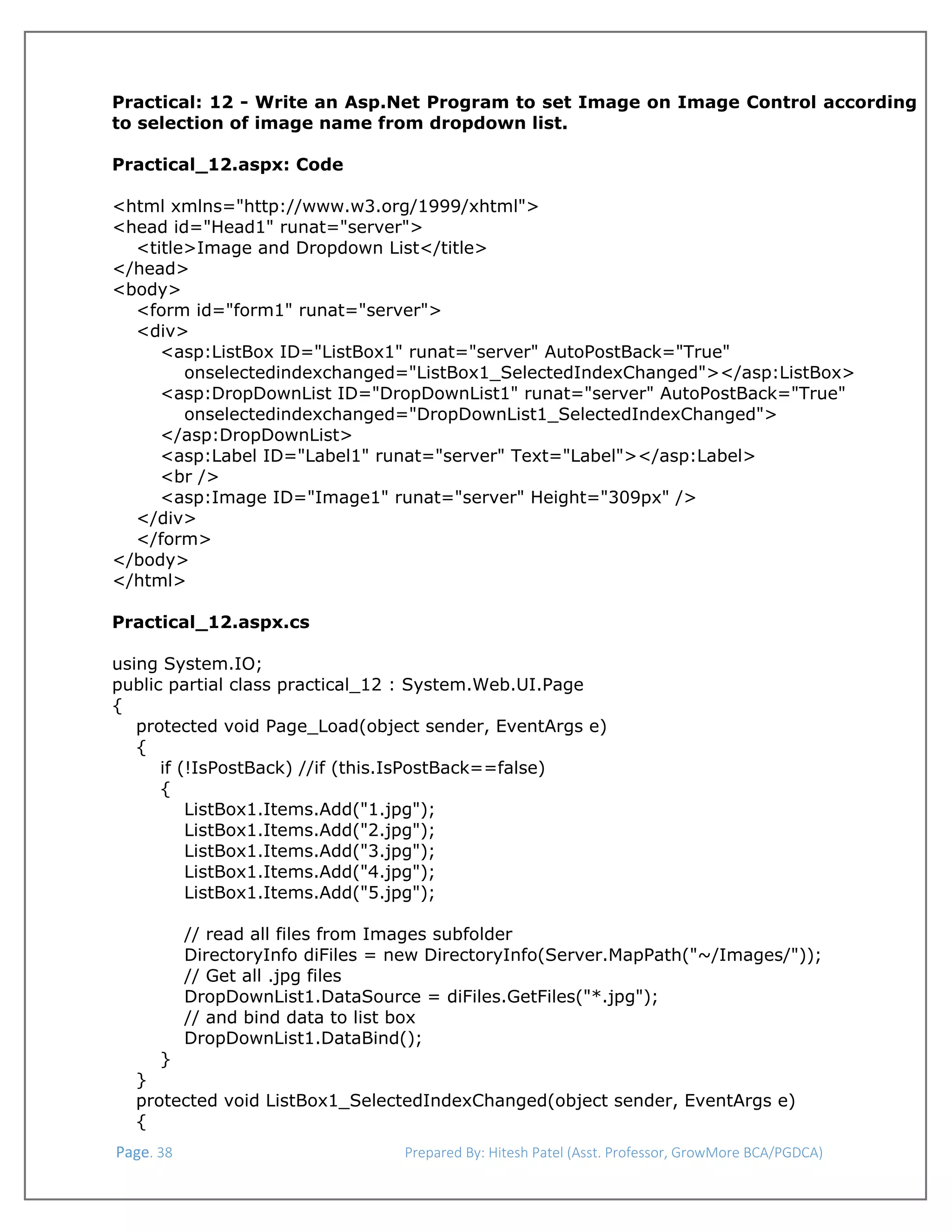  
Practical: 12 - Write an Asp.Net Program to set Image on Image Control according
to selection of image name from dropdown list.
Practical_12.aspx: Code
<html xmlns="http://www.w3.org/1999/xhtml">
<head id="Head1" runat="server">
<title>Image and Dropdown List</title>
</head>
<body>
<form id="form1" runat="server">
<div>
<asp:ListBox ID="ListBox1" runat="server" AutoPostBack="True"
onselectedindexchanged="ListBox1_SelectedIndexChanged"></asp:ListBox>
<asp:DropDownList ID="DropDownList1" runat="server" AutoPostBack="True"
onselectedindexchanged="DropDownList1_SelectedIndexChanged">
</asp:DropDownList>
<asp:Label ID="Label1" runat="server" Text="Label"></asp:Label>
<br />
<asp:Image ID="Image1" runat="server" Height="309px" />
</div>
</form>
</body>
</html>
Practical_12.aspx.cs
using System.IO;
public partial class practical_12 : System.Web.UI.Page
{
protected void Page_Load(object sender, EventArgs e)
{
if (!IsPostBack) //if (this.IsPostBack==false)
{
ListBox1.Items.Add("1.jpg");
ListBox1.Items.Add("2.jpg");
ListBox1.Items.Add("3.jpg");
ListBox1.Items.Add("4.jpg");
ListBox1.Items.Add("5.jpg");
// read all files from Images subfolder
DirectoryInfo diFiles = new DirectoryInfo(Server.MapPath("~/Images/"));
// Get all .jpg files
DropDownList1.DataSource = diFiles.GetFiles("*.jpg");
// and bind data to list box
DropDownList1.DataBind();
}
}
protected void ListBox1_SelectedIndexChanged(object sender, EventArgs e)
{
 Page. 38                                                                  Prepared By: Hitesh Patel (Asst. Professor, GrowMore BCA/PGDCA) 

 