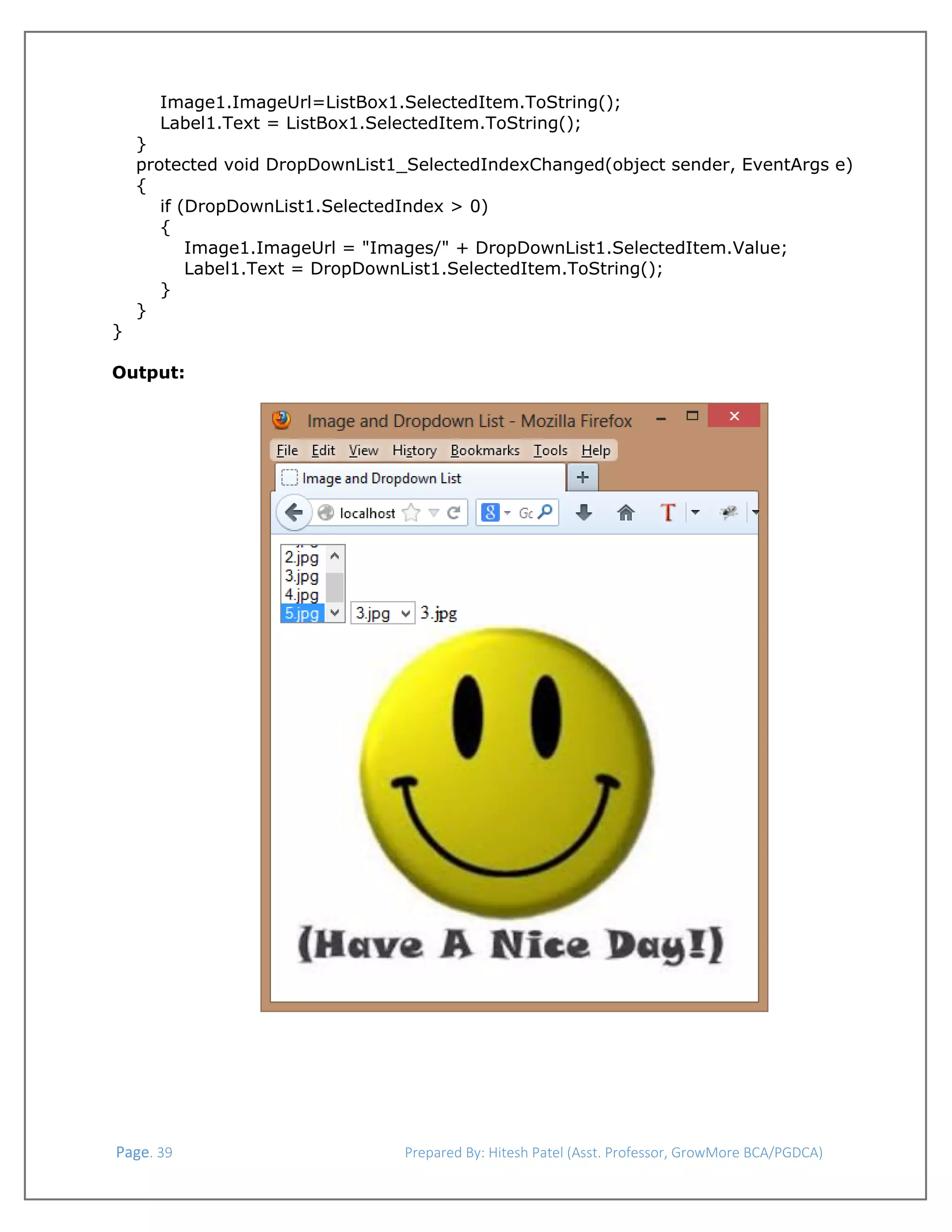  
Image1.ImageUrl=ListBox1.SelectedItem.ToString();
Label1.Text = ListBox1.SelectedItem.ToString();

}
protected void DropDownList1_SelectedIndexChanged(object sender, EventArgs e)
{
if (DropDownList1.SelectedIndex > 0)
{
Image1.ImageUrl = "Images/" + DropDownList1.SelectedItem.Value;
Label1.Text = DropDownList1.SelectedItem.ToString();
}
}
}
Output:

 Page. 39                                                                  Prepared By: Hitesh Patel (Asst. Professor, GrowMore BCA/PGDCA) 

 