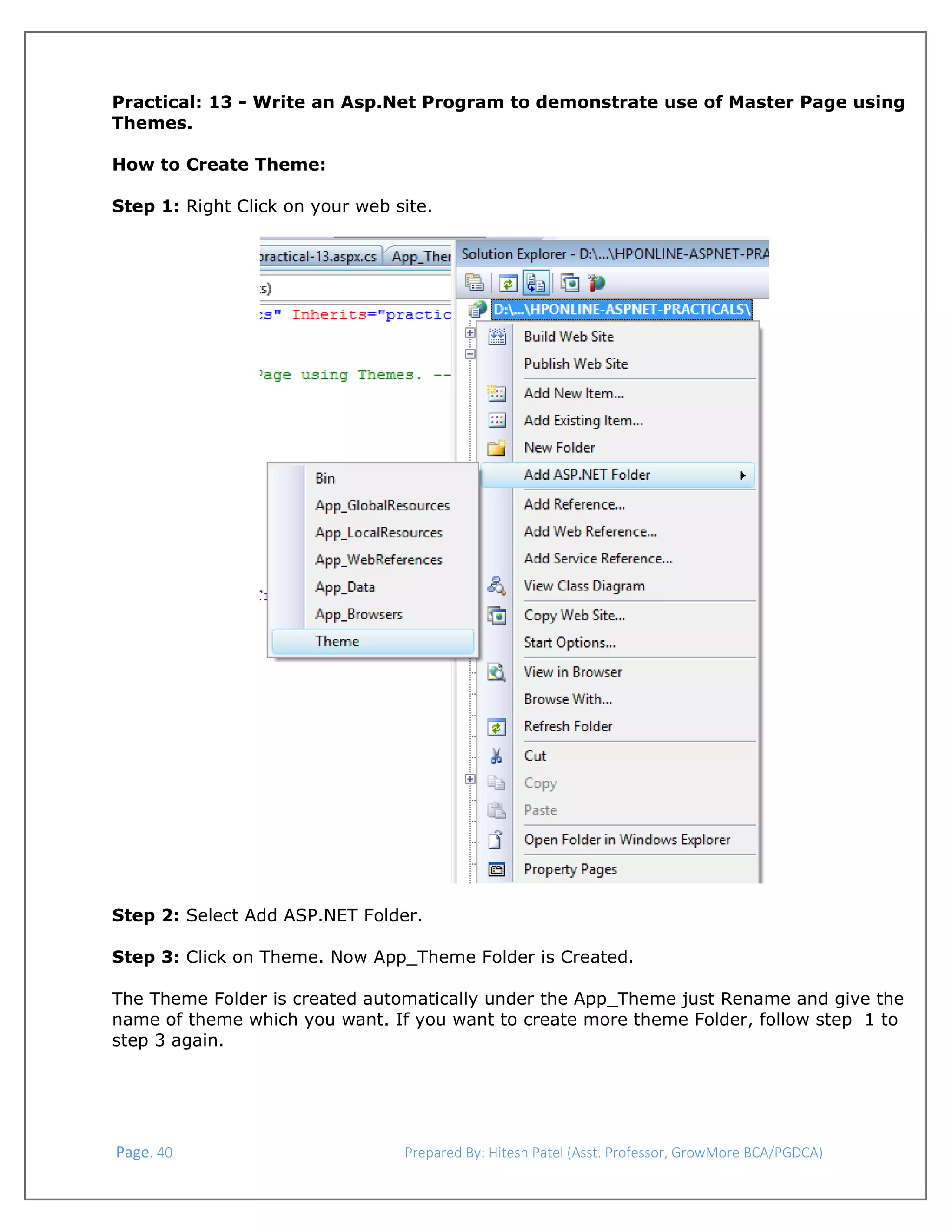  
Practical: 13 - Write an Asp.Net Program to demonstrate use of Master Page using
Themes.
How to Create Theme:
Step 1: Right Click on your web site.

 
Step 2: Select Add ASP.NET Folder.
Step 3: Click on Theme. Now App_Theme Folder is Created.
The Theme Folder is created automatically under the App_Theme just Rename and give the
name of theme which you want. If you want to create more theme Folder, follow step 1 to
step 3 again.

 Page. 40                                                                  Prepared By: Hitesh Patel (Asst. Professor, GrowMore BCA/PGDCA) 

 