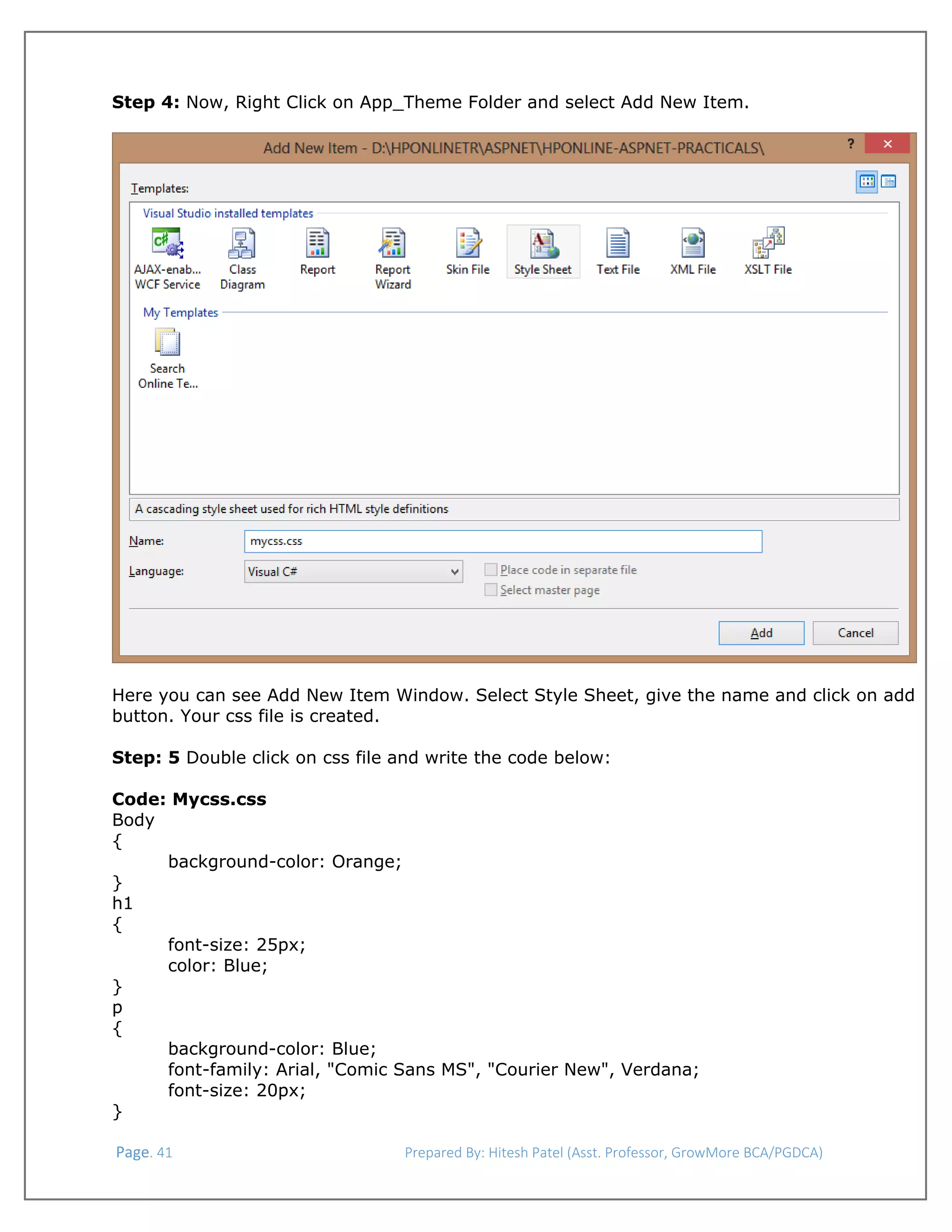  
Step 4: Now, Right Click on App_Theme Folder and select Add New Item.

Here you can see Add New Item Window. Select Style Sheet, give the name and click on add
button. Your css file is created.
Step: 5 Double click on css file and write the code below:
Code: Mycss.css
Body
{
background-color: Orange;
}
h1
{
font-size: 25px;
color: Blue;
}
p
{
background-color: Blue;
font-family: Arial, "Comic Sans MS", "Courier New", Verdana;
font-size: 20px;
}
 Page. 41                                                                  Prepared By: Hitesh Patel (Asst. Professor, GrowMore BCA/PGDCA) 

 