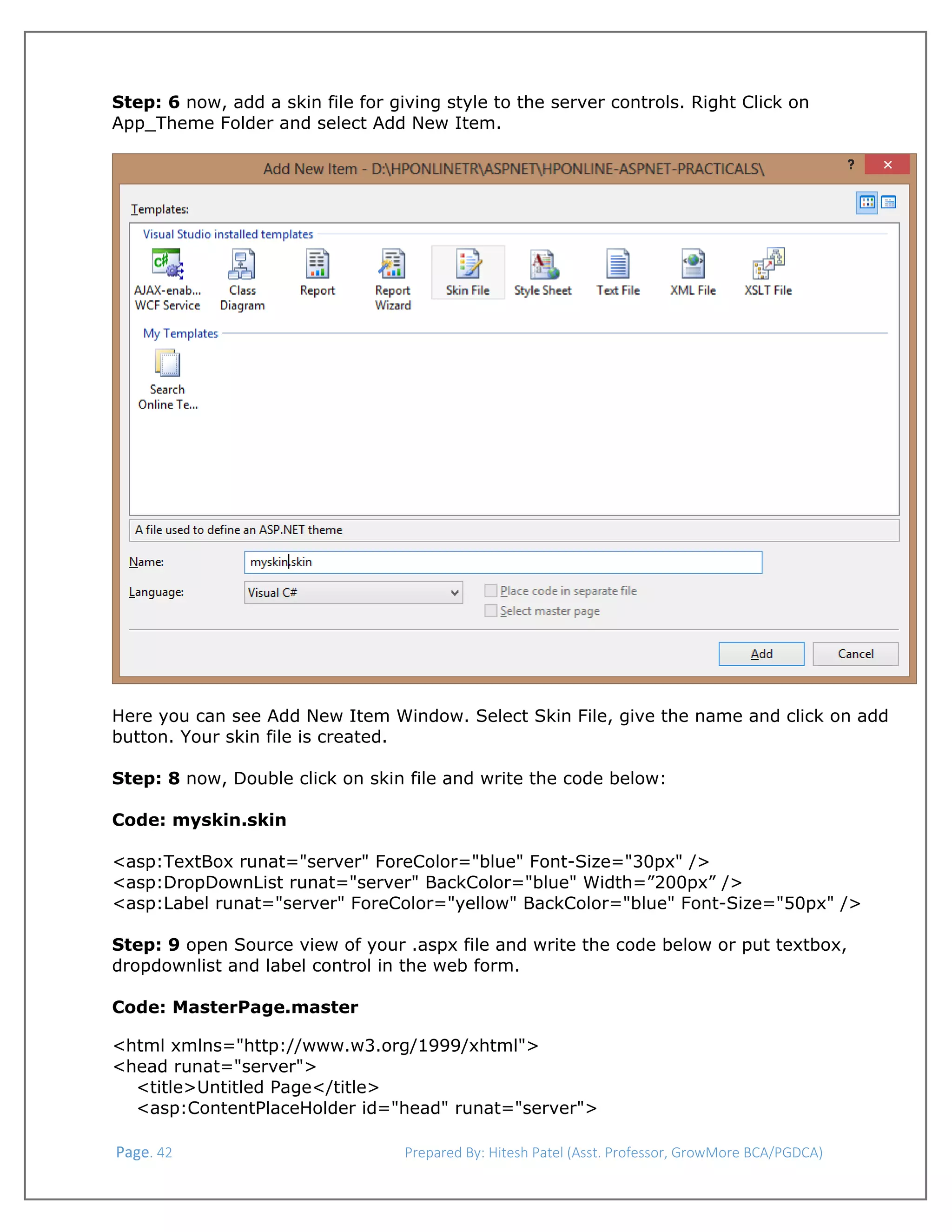  
Step: 6 now, add a skin file for giving style to the server controls. Right Click on
App_Theme Folder and select Add New Item.

Here you can see Add New Item Window. Select Skin File, give the name and click on add
button. Your skin file is created.
Step: 8 now, Double click on skin file and write the code below:
Code: myskin.skin
<asp:TextBox runat="server" ForeColor="blue" Font-Size="30px" />
<asp:DropDownList runat="server" BackColor="blue" Width=”200px” />
<asp:Label runat="server" ForeColor="yellow" BackColor="blue" Font-Size="50px" />
Step: 9 open Source view of your .aspx file and write the code below or put textbox,
dropdownlist and label control in the web form.
Code: MasterPage.master
<html xmlns="http://www.w3.org/1999/xhtml">
<head runat="server">
<title>Untitled Page</title>
<asp:ContentPlaceHolder id="head" runat="server">
 Page. 42                                                                  Prepared By: Hitesh Patel (Asst. Professor, GrowMore BCA/PGDCA) 

 