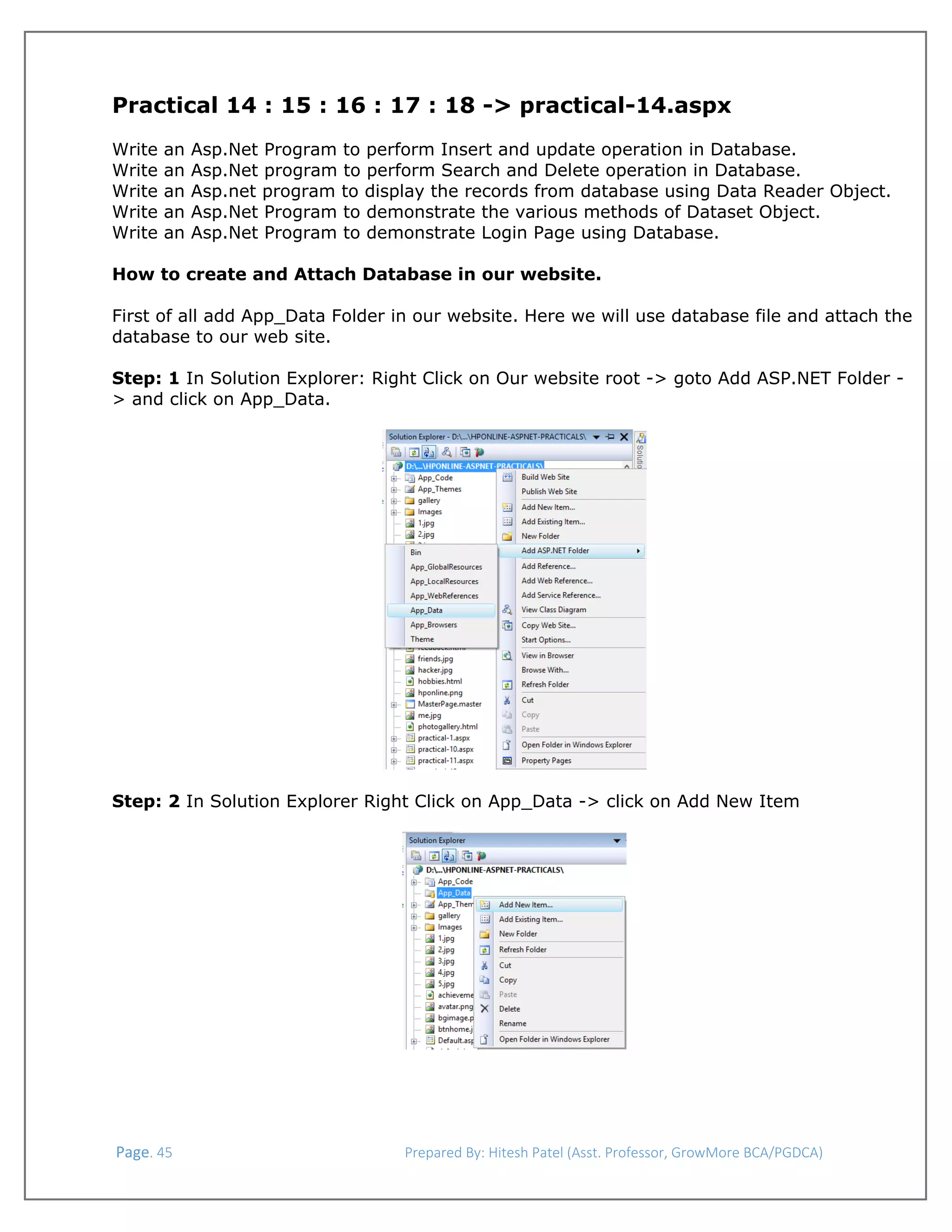  

Practical 14 : 15 : 16 : 17 : 18 -> practical-14.aspx
Write
Write
Write
Write
Write

an
an
an
an
an

Asp.Net Program to perform Insert and update operation in Database.
Asp.Net program to perform Search and Delete operation in Database.
Asp.net program to display the records from database using Data Reader Object.
Asp.Net Program to demonstrate the various methods of Dataset Object.
Asp.Net Program to demonstrate Login Page using Database.

How to create and Attach Database in our website.
First of all add App_Data Folder in our website. Here we will use database file and attach the
database to our web site.
Step: 1 In Solution Explorer: Right Click on Our website root -> goto Add ASP.NET Folder > and click on App_Data.

 
 
Step: 2 In Solution Explorer Right Click on App_Data -> click on Add New Item
 

 

 

 Page. 45                                                                  Prepared By: Hitesh Patel (Asst. Professor, GrowMore BCA/PGDCA) 

 